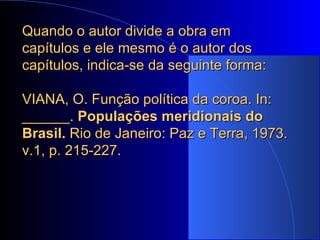 Quando o autor divide a obra em capítulos e ele mesmo é o autor dos capítulos, indica-se da seguinte forma: VIANA, O. Função política da coroa. In: ______.  Populações meridionais do Brasil.  Rio de Janeiro: Paz e Terra, 1973. v.1, p. 215-227. 