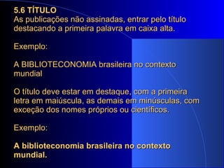 5.6 TÍTULO As publicações não assinadas, entrar pelo título destacando a primeira palavra em caixa alta. Exemplo: A BIBLIOTECONOMIA brasileira no contexto mundial O título deve estar em destaque, com a primeira letra em maiúscula, as demais em minúsculas, com exceção dos nomes próprios ou científicos.  Exemplo: A biblioteconomia brasileira no contexto mundial. 