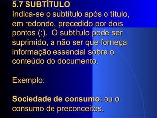 5.7 SUBTÍTULO Indica-se o subtítulo após o título, em redondo, precedido por dois pontos (:).  O subtítulo pode ser suprimido, a não ser que forneça informação essencial sobre o conteúdo do documento. Exemplo:  Sociedade de consumo : ou o consumo de preconceitos. 