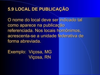 5.9 LOCAL DE PUBLICAÇÃO O nome do local deve ser indicado tal como aparece na publicação referenciada. Nos locais homônimos, acrescenta-se a unidade federativa de forma abreviada. Exemplo:  Viçosa, MG   Viçosa, RN 