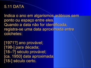 5.11 DATA Indica o ano em algarismos arábicos sem ponto ou espaço entre eles. Quando a data não for identificada, registra-se uma data aproximada entre colchetes: [1971?] ano provável; [198-] para década; [18--?] século provável; [ca. 1950] data aproximada; [18-] século certo. 