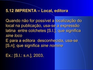 5.12 IMPRENTA – Local, editora Quando não for possível a localização do local na publicação, usa-se a expressão latina  entre colchetes [S.l.]; que significa  sine loco E para a editora  desconhecida, usa-se [S.n]; que significa  sine nomine Ex.: [S.l.: s.n.], 2003. 