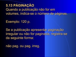 5.13 PÁGINAÇÃO Quando a publicação não for em volumes, indica-se o número de páginas.   Exemplo: 120 p. Se a publicação apresentar paginação irregular ou não for paginada, registra-se da seguinte forma:  não pag. ou pag. irreg. 