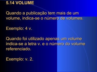 5.14 VOLUME Quando a publicação tem mais de um volume, indica-se o número de volumes.  Exemplo: 4 v. Quando foi utilizado apenas um volume indica-se a letra v. e o número do volume referenciado. Exemplo: v. 2. 