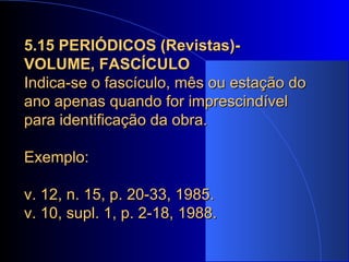 5.15 PERIÓDICOS (Revistas)- VOLUME, FASCÍCULO  Indica-se o fascículo, mês ou estação do ano apenas quando for imprescindível para identificação da obra. Exemplo:  v. 12, n. 15, p. 20-33, 1985. v. 10, supl. 1, p. 2-18, 1988. 