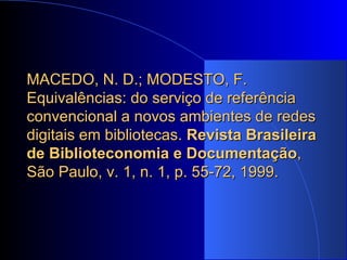 MACEDO, N. D.; MODESTO, F. Equivalências: do serviço de referência convencional a novos ambientes de redes digitais em bibliotecas.  Revista Brasileira de Biblioteconomia e Documentação , São Paulo, v. 1, n. 1, p. 55-72, 1999. 