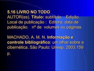 5.16 LIVRO NO TODO   AUTOR(es).  Título:  subtítulo.  Edição. Local de publicação :  Editora, data de publicação.  nº de  volumes ou páginas.   MACHADO, A. M. N.  Informação e controle bibliográfico : um olhar sobre a cibernética. São Paulo: Unesp, 2003.159 p.   