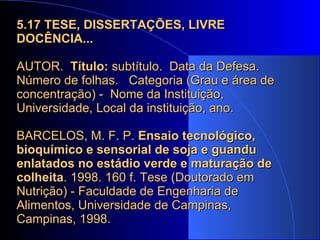 5.17   TESE, DISSERTAÇÕES, LIVRE DOCÊNCIA... AUTOR.  Título:  subtítulo.  Data da Defesa.  Número de folhas.  Categoria (Grau e área de concentração) -  Nome da Instituição, Universidade, Local da instituição, ano.  BARCELOS, M. F. P.  Ensaio tecnológico, bioquímico e sensorial de soja e guandu enlatados no estádio verde e maturação de colheita . 1998. 160 f. Tese (Doutorado em Nutrição) - Faculdade de Engenharia de Alimentos, Universidade de Campinas, Campinas, 1998.  