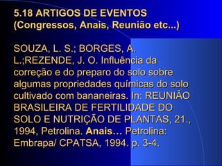 5.18 ARTIGOS DE EVENTOS (Congressos, Anais, Reunião etc...) SOUZA, L. S.; BORGES, A. L.;REZENDE, J. O. Influência da correção e do preparo do solo sobre algumas propriedades químicas do solo cultivado com bananeiras. In: REUNIÂO BRASILEIRA DE FERTILIDADE DO SOLO E NUTRIÇÃO DE PLANTAS, 21., 1994, Petrolina.  Anais…  Petrolina: Embrapa/ CPATSA, 1994. p. 3-4. 