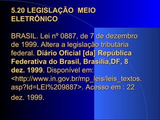 5.20 LEGISLAÇÃO  MEIO ELETRÔNICO BRASIL. Lei nº 0887, de 7 de dezembro de 1999. Altera a legislação tributária federal.  Diário Oficial [da] República Federativa do Brasil, Brasília,DF, 8 dez. 1999 . Disponível em: <http://www.in.gov.br/mp_leis/leis_textos.asp?Id=LEI%209887>. Acesso em : 22 dez. 1999.   