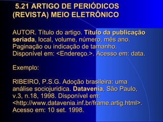   5.21 ARTIGO DE PERIÓDICOS (REVISTA) MEIO ELETRÔNICO AUTOR. Título do artigo.  Título da publicação seriada , local, volume, número, mês ano. Paginação ou indicação de tamanho. Disponível em: <Endereço.>. Acesso em: data.   Exemplo: RIBEIRO, P.S.G. Adoção brasileira: uma análise sociojuridica.  Datavenia , São Paulo, v.3, n.18, 1998. Disponível em: <http://www.datavenia.inf.br/frame.artig.html>. Acesso em: 10 set. 1998.  