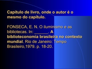 Capítulo de livro, onde o autor é o mesmo do capítulo.   FONSECA, E. N. O iluminismo e as bibliotecas. In: ______.  A biblioteconomia brasileira no contexto mundial . Rio de Janeiro: Tempo Brasileiro,1979. p. 18-20. 