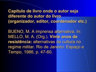 Capítulo de livro onde o autor seja diferente do autor do livro (organizador, editor, coordenador etc.)   BUENO, M. A imprensa alternativa. In: MELLO, M. A. (Org.).  Vinte anos de resistência:  alternativas da cultura no regime militar.   Rio de Janeiro: Espaço e Tempo, 1986. p. 47-60. 