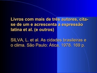 Livros com mais de três autores, cita-se de um e acrescenta a expressão latina et al. (e outros)   SILVA, L. et al. As cidades brasileiras e o clima. São Paulo: Ática, 1978. 169 p. 
