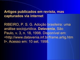 Artigos publicados em revista, mas capturados via internet   RIBEIRO, P. S. G. Adoção brasileira: uma análise sociojuridica.  Datavenia , São Paulo, v. 3, n. 18, 1998. Disponível em: <http://www.datavenia.inf.br/frame.artig.html>. Acesso em: 10 set. 1998.   