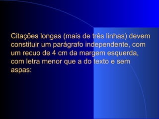 Citações longas (mais de três linhas) devem constituir um parágrafo independente, com um recuo de 4 cm da margem esquerda, com letra menor que a do texto e sem aspas:   
