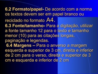 6.2 Formato/papel-  De acordo com a norma os textos devem ser em papel branco ou reciclado no formato  A4.   6.3 Fonte/tamanho-  Para a digitação, utilizar a fonte tamanho 12 para o texto e tamanho menor (10) para as citações longas, paginação e legendas.   6.4 Margens –  Para o anverso a margem esquerda e superior de 3 cm, direita e inferior de 2 cm para o verso, direita e superior de 3 cm e esquerda e inferior de 2 cm 