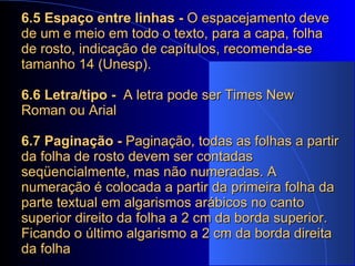 6.5 Espaço entre linhas -  O espacejamento deve de um e meio em todo o texto, para a capa, folha de rosto, indicação de capítulos, recomenda-se tamanho 14 (Unesp).   6.6 Letra/tipo -  A letra pode ser Times New Roman ou Arial   6.7 Paginação -  Paginação, todas as folhas a partir da folha de rosto devem ser contadas seqüencialmente, mas não numeradas. A numeração é colocada a partir da primeira folha da parte textual em algarismos arábicos no canto superior direito da folha a 2 cm da borda superior. Ficando o último algarismo a 2 cm da borda direita da folha   