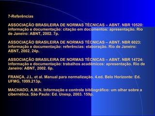 7-Referências   ASSOCIAÇÃO BRASILEIRA DE NORMAS TÉCNICAS – ABNT. NBR 10520: informação e documentação: citação em documentos: apresentação. Rio de Janeiro: ABNT, 2002. 7p.   ASSOCIAÇÃO BRASILEIRA DE NORMAS TÉCNICAS – ABNT. NBR 6023: informação e documentação: referências: elaboração. Rio de Janeiro: ABNT, 2002. 24p.   ASSOCIAÇÃO BRASILEIRA DE NORMAS TÉCNICAS – ABNT. NBR 14724: informação e documentação: trabalhos acadêmicos: apresentação. Rio de Janeiro: ABNT, 2002. 6p.   FRANÇA, J.L. et al. Manual para normalização. 4.ed. Belo Horizonte: Ed. UFMG, 1999.213p.   MACHADO, A.M.N. Informação e controle bibliográfico: um olhar sobre a cibernética. São Paulo: Ed. Unesp, 2003. 159p. 