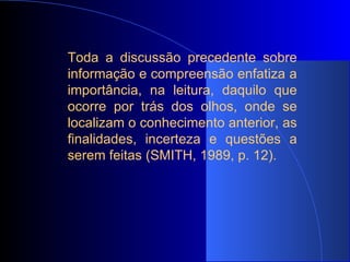 Toda a discussão precedente sobre informação e compreensão enfatiza a importância, na leitura, daquilo que ocorre por trás dos olhos, onde se localizam o conhecimento anterior, as finalidades, incerteza e questões a serem feitas (SMITH, 1989, p. 12). 