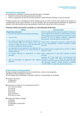 | 9 |
VESTIBULAR MEIO DE ANO 2014
MANUAL DO CANDIDATO
EFETIVAÇÃO DA INSCRIÇÃO
A inscrição para o Vestibular somente será efetivada após o candidato:
• Preencher a ﬁcha de inscrição pela internet e enviá-la.
• Efetuar o pagamento da taxa de inscrição utilizando o boleto bancário impresso no ato da inscrição.
O boleto bancário tem a ﬁnalidade de dirimir dúvidas quanto ao curso, local de prova, sistema de ingresso e a
autodeclaração racial, todos indicados no ato da inscrição, além da comprovação da efetivação do pagamento,
portanto, é de vital importância que seja guardado o documento original até o ﬁnal do processo.
Principais motivos que causam a anulação ou a não efetivação da inscrição
Motivo Forma de evitar
Pagamentos efetuados:
• por meio de cheque sem provimento de fundos.
Checar o saldo bancário antes da emissão do cheque ou
fazer o pagamento em dinheiro ou débito direto em conta.
• fora do prazo.
Fazeropagamentoatéadatalimiteespeciﬁcadanoboleto
bancário. No caso de feriados regionais o pagamento
deve ocorrer no dia útil anterior ao vencimento.
• por ordens de pagamento eletrônico, depósito em
conta corrente, DOC ou por qualquer outro meio
que não o código de barra ou a sua representação
numérica impressa no boleto bancário.
Sempre fazer o pagamento utilizando o código de barra
ou a sua representação numérica impressa no boleto
bancário.
• por agendamento de pagamento não efetivado por
falta de saldo suﬁciente ou por falhas diversas no
sistema bancário.
Dar preferência para o pagamento em dinheiro ou débito
direto em conta.
• em valores inferiores ao especiﬁcado no boleto
bancário.
Fazer o pagamento no valor exato impresso no boleto
bancário.
• falta de informação de pagamento pelo sistema
Bancário.
Aguardar até 3 dias úteis após o encerramento das
inscrições e veriﬁcar o link “status das inscrições pela
internet” no site da Vunesp. No caso de constar “Inscrição
não efetivada” contatar o Disque Vunesp, no telefone
(11) 3874-6300, em dias úteis, das 08 às 20 horas.
QUESTIONÁRIO SOCIOECONÔMICO
Se alguma pergunta possibilitar mais de uma alternativa, indicar a mais adequada.
Não deixar nenhuma resposta em branco.
As informações são conﬁdenciais e não terão inﬂuência na classiﬁcação do candidato.
01. Qual é o seu sexo?
(1) Masculino.
(2) Feminino.
02. Qual será sua idade em 31 de dezembro de 2014?
(1) 17 anos ou menos.
(2) 18 anos.
(3) 19 anos.
(4) 20 anos.
(5) 21 a 24 anos.
(6) 25 anos ou mais.
03. Qual é seu estado civil legal?
(1) Solteiro.
(2) Casado.
(3) Separado ou divorciado.
(4) Viúvo.
 