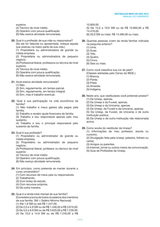 | 11 |
VESTIBULAR MEIO DE ANO 2014
MANUAL DO CANDIDATO
superior.
(4) Técnico de nível médio.
(5) Operário com pouca qualiﬁcação.
(6) Não exerce atividade remunerada.
20. Qual é a proﬁssão de sua mãe ou responsável?
(Se ela for falecida ou aposentada, indique aquela
que exerceu na maior parte de sua vida.)
(1) Proprietária ou administradora de grande ou
média empresa.
(2) Proprietária ou administradora de pequeno
negócio.
(3) Proﬁssional liberal, professora ou técnica de nível
superior.
(4) Técnica de nível médio.
(5) Operária com pouca qualiﬁcação.
(6) Não exerce atividade remunerada.
21. Você exerce atividade remunerada?
(1) Não.
(2) Sim, regularmente, em tempo parcial.
(3) Sim, regularmente, em tempo integral.
(4) Sim, mas é trabalho eventual.
22. Qual é sua participação na vida econômica da
família?
(1) Não trabalho e meus gastos são pagos pela
família.
(2) Trabalho e recebo ajuda ﬁnanceira da família.
(3) Trabalho e sou responsável apenas pelo meu
sustento.
(4) Trabalho e sou o principal responsável pelo
sustento da família.
23. Qual é sua proﬁssão?
(1) Proprietário ou administrador de grande ou
média empresa.
(2) Proprietário ou administrador de pequeno
negócio.
(3) Proﬁssional liberal, professor ou técnico de nível
superior.
(4) Técnico de nível médio.
(5) Operário com pouca qualiﬁcação.
(6) Não exerço atividade remunerada.
24. Em princípio, como pretende se manter durante o
curso universitário?
(1) Com recursos de meus pais ou responsáveis.
(2) Trabalhando.
(3) Com bolsa de estudo.
(4) Com recursos próprios.
(5) De outra maneira.
25. Qual é a renda total mensal de sua família?
(Considere a soma de todos os salários dos membros
de sua família. SM = Salário Mínimo Nacional)
(1) Até 1,9 SM ou até R$ 1.447,00.
(2) De 2,0 a 4,9 SM ou de R$ 1.448,00 a R$ 3.619,00.
(3) De 5,0 a 9,9 SM ou de R$ 3.620,00 a R$ 7.239,00.
(4) De 10,0 a 14,9 SM ou de R$ 7.240,00 a R$
10.859,00.
(5) De 15,0 a 19,9 SM ou de R$ 10.860,00 a R$
14.479,00.
(6) 20,0 SM ou mais: R$ 14.480,00 ou mais.
26. Quantas pessoas vivem da renda familiar indicada
na pergunta anterior?
(1) Uma.
(2) Duas.
(3) Três.
(4) Quatro.
(5) Cinco.
(6) Seis ou mais.
27. Como você classiﬁca sua cor de pele?
(Classes adotadas pelo Censo do IBGE.)
(1) Branca.
(2) Parda.
(3) Preta.
(4) Amarela.
(5) Indígena.
28. Neste ano, que vestibulares você pretende prestar?
(1) Da Unesp, apenas.
(2) Da Unesp e da Fuvest, apenas.
(3) Da Unesp e da Unicamp, apenas.
(4) Da Unesp, da Fuvest e da Unicamp, apenas.
(5) Da Unesp, da Fuvest, da Unicamp e de outra
instituição pública.
(6) Da Unesp e de outra instituição não relacionada
acima.
29. Como soube do vestibular da Unesp?
(1) Informações de meu professor, escola ou
cursinho.
(2) Divulgação feita pela Unesp: palestra, folheto ou
cartaz.
(3) Amigos ou parentes.
(4) Internet, jornal ou outros meios de comunicação.
(5) Guia de Proﬁssões da Unesp.
 