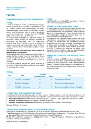 VESTIBULAR MEIO DE ANO 2014
MANUAL DO CANDIDATO
| 12 |
Provas
CONVOCAÇÃO PARA AS PROVAS E CALENDÁRIO
1ª FASE
A partir de 14 de maio de 2014, o cartão de convocação
estará disponível para consulta e impressão no site
da Vunesp, sendo este procedimento de inteira
responsabilidade do candidato. O candidato também
poderá obter informação sobre o local de prova pela
central de atendimento – Disque Vunesp (11) 3874-
6300, em dias úteis, das 8 às 20 horas.
Da convocação constarão os seguintes dados do
candidato: nome; número de inscrição; número do
documento de identidade; data de nascimento;
telefone; área de conhecimento, curso e sistema de
ingresso escolhido; autodeclaração racial; endereço
onde o candidato deverá realizar a prova; data e horário
da prova.
Não haverá envio da convocação pelos correios ou
por quaisquer outros meios.
O candidato é responsável pela conferência de todos os
dados. Se houver dado incorreto, o candidato deverá
corrigi-lo no período de 14 a 27 de maio, no site www.
vunesp.com.br, usando a senha informada na ﬁcha de
inscrição.
A correção refere-se a erros nos dados pessoais do
candidato e não à alteração de opção de curso e local
de realização das provas.
2ª FASE
A partir de 09 de junho de 2014, seguindo os mesmos
procedimentos adotados na 1ª fase.
NÚMERO DE CONVOCADOS PARA 2ª FASE
Em cada curso, serão selecionados para a segunda fase
os candidatos mais bem classiﬁcados, com base na
nota da primeira fase, sem considerar o aproveitamento
obtido na prova objetiva do Enem. O número total de
selecionados para a segunda fase será igual a até 15
vezes o número de vagas oferecidas.
A distribuição dos candidatos selecionados por curso
dependerá da necessidade histórica de preenchimento
de vagas, do desempenho dos candidatos inscritos
em cada curso e da distribuição de vagas oferecidas
no Sistema Universal (SU) e no Sistema de Reserva
de Vagas para Educação Básica Pública (SRVEBP),
incluindo o Sistema de Reservas de Vagas para
Educação Básica Pública mais os autodeclarados
Pretos, Pardos ou Indígenas (SRVEBP+PPI).
NÚMERO DE TREINEIROS CONVOCADOS PARA A
2ª FASE
Serão convocados os 3.000 mais bem classiﬁcados na
1ª fase, sem considerar o aproveitamento obtido pelo
candidato na prova objetiva do ENEM. Será considerado
treineiro o candidato que objetiva adquirir experiência,
sem intenção de matrícula, e declarou essa situação na
ﬁcha de inscrição.
PROVAS
Fase Data
HORÁRIO
Prova
Comparecimento Início
1ª 25.05.2014 (domingo) 13h 14h Conhecimentos Gerais
2ª
21.06.2014 (sábado) 13h 14h Conhecimentos Especíﬁcos
22.06.2014 (domingo) 13h 14h Conhecimentos Especíﬁcos e Redação
1ª FASE: PROVA DE CONHECIMENTOS GERAIS
Constará de 90 questões objetivas, sob a forma de teste de múltipla escolha, com 5 alternativas cada. Serão 30
questões para cada uma das seguintes áreas especiﬁcadas nos Parâmetros Curriculares Nacionais do Ensino Médio:
• Linguagens e Códigos: elementos de Língua Portuguesa e Literatura, Língua Inglesa, Educação Física e Arte;
• Ciências Humanas: elementos de História, Geograﬁa e Filosoﬁa;
• Ciências da Natureza e Matemática: elementos de Biologia, Química, Física e Matemática.
Duração: 4 horas e 30 minutos.
2ª FASE: PROVA DE CONHECIMENTOS ESPECÍFICOS E REDAÇÃO
Constará de 36 questões discursivas e uma redação em gênero dissertativo e será realizada em dois dias:
1º dia: 24 questões, sendo 12 de Ciências Humanas (elementos de História, Geograﬁa e Filosoﬁa) e 12 de Ciências
da Natureza e Matemática (elementos de Biologia, Química, Física e Matemática).
2º dia: 12 questões de Linguagens e Códigos (elementos de Língua Portuguesa e Literatura, Língua Inglesa,
Educação Física e Arte) e Redação.
Duração: 4 horas e 30 minutos.
 