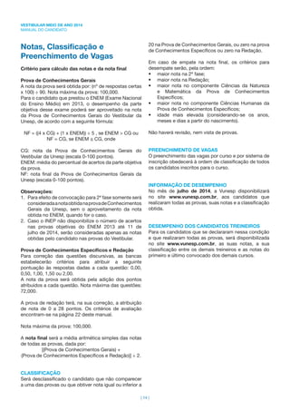 VESTIBULAR MEIO DE ANO 2014
MANUAL DO CANDIDATO
| 14 |
Notas, Classiﬁcação e
Preenchimento de Vagas
Critério para cálculo das notas e da nota ﬁnal
Prova de Conhecimentos Gerais
A nota da prova será obtida por: (nº de respostas certas
x 100) ÷ 90. Nota máxima da prova: 100,000.
Para o candidato que prestou o ENEM (Exame Nacional
do Ensino Médio) em 2013, o desempenho da parte
objetiva desse exame poderá ser aproveitado na nota
da Prova de Conhecimentos Gerais do Vestibular da
Unesp, de acordo com a seguinte fórmula:
NF = ((4 x CG) + (1 x ENEM)) ÷ 5 , se ENEM > CG ou
NF = CG, se ENEM CG, onde
CG: nota da Prova de Conhecimentos Gerais do
Vestibular da Unesp (escala 0-100 pontos).
ENEM: média do percentual de acertos da parte objetiva
da prova.
NF: nota ﬁnal da Prova de Conhecimentos Gerais da
Unesp (escala 0-100 pontos).
Observações:
1. Para efeito de convocação para 2ª fase somente será
consideradaanotaobtidanaprovadeConhecimentos
Gerais da Unesp, sem o aproveitamento da nota
obtida no ENEM, quando for o caso.
2. Caso o INEP não disponibilize o número de acertos
nas provas objetivas do ENEM 2013 até 11 de
julho de 2014, serão consideradas apenas as notas
obtidas pelo candidato nas provas do Vestibular.
Prova de Conhecimentos Especíﬁcos e Redação
Para correção das questões discursivas, as bancas
estabelecerão critérios para atribuir a seguinte
pontuação às respostas dadas a cada questão: 0,00,
0,50, 1,00, 1,50 ou 2,00.
A nota da prova será obtida pela adição dos pontos
atribuídos a cada questão. Nota máxima das questões:
72,000.
A prova de redação terá, na sua correção, a atribuição
de nota de 0 a 28 pontos. Os critérios de avaliação
encontram-se na página 22 deste manual.
Nota máxima da prova: 100,000.
A nota ﬁnal será a média aritmética simples das notas
de todas as provas, dada por:
[(Prova de Conhecimentos Gerais) +
(Prova de Conhecimentos Especíﬁcos e Redação)] ÷ 2.
CLASSIFICAÇÃO
Será desclassiﬁcado o candidato que não comparecer
a uma das provas ou que obtiver nota igual ou inferior a
20 na Prova de Conhecimentos Gerais, ou zero na prova
de Conhecimentos Especíﬁcos ou zero na Redação.
Em caso de empate na nota ﬁnal, os critérios para
desempate serão, pela ordem:
• maior nota na 2ª fase;
• maior nota na Redação;
• maior nota no componente Ciências da Natureza
e Matemática da Prova de Conhecimentos
Especíﬁcos;
• maior nota no componente Ciências Humanas da
Prova de Conhecimentos Especíﬁcos;
• idade mais elevada (considerando-se os anos,
meses e dias a partir do nascimento).
Não haverá revisão, nem vista de provas.
PREENCHIMENTO DE VAGAS
O preenchimento das vagas por curso e por sistema de
inscrição obedecerá à ordem de classiﬁcação de todos
os candidatos inscritos para o curso.
INFORMAÇÃO DE DESEMPENHO
No mês de julho de 2014, a Vunesp disponibilizará
no site www.vunesp.com.br, aos candidatos que
realizaram todas as provas, suas notas e a classiﬁcação
obtida.
DESEMPENHO DOS CANDIDATOS TREINEIROS
Para os candidatos que se declararam nessa condição
e que realizaram todas as provas, será disponibilizada
no site www.vunesp.com.br, as suas notas, a sua
classiﬁcação entre os demais treineiros e as notas do
primeiro e último convocado dos demais cursos.
 