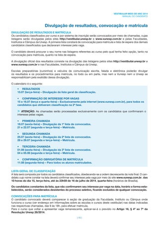 | 15 |
VESTIBULAR MEIO DE ANO 2014
MANUAL DO CANDIDATO
Divulgação de resultados, convocação e matrícula
DIVULGAÇÃO DE RESULTADOS E MATRÍCULA
Os candidatos classiﬁcados por curso e por sistema de inscrição serão convocados por meio de chamadas, cujas
listagens serão divulgadas pelos sites http://vestibular.unesp.br e www.vunesp.com.br e pelas Faculdades,
Institutos e Câmpus da Unesp. A primeira lista constará de convocação para matrícula e lista de espera dos demais
candidatos classiﬁcados que declararam interesse pela vaga.
O candidato deverá procurar o seu nome nas listagens referentes ao curso pelo qual tenha feito opção, tanto na
convocação para matrícula, quanto na lista de espera.
A divulgação oﬁcial dos resultados consiste na divulgação das listagens pelos sites http://vestibular.unesp.br e
www.vunesp.com.br e nas Faculdades, Institutos e Câmpus da Unesp.
Escolas preparatórias (cursinhos) e veículos de comunicação escrita, falada e eletrônica poderão divulgar
os resultados e os procedimentos para matrícula, no todo ou em parte, mas nem a Vunesp nem a Unesp se
responsabilizam pela exatidão dessa divulgação.
O calendário é o seguinte:
• RESULTADOS
15.07 (terça-feira) – Divulgação da lista geral de classiﬁcação.
• CONFIRMAÇÃO DE INTERESSE POR VAGAS
15 e 16.07 (terça e quarta-feira) – Exclusivamente pela internet (www.vunesp.com.br), para todos os
candidatos que obtiveram classiﬁcação na 2ª fase.
ATENÇÃO: As chamadas serão processadas exclusivamente com os candidatos que conﬁrmaram o
interesse pelas vagas.
• PRIMEIRA CHAMADA
18.07 (sexta-feira) – Divulgação da 1ª lista de convocados.
21 e 22.07 (segunda e terça-feira) – Matrícula.
• SEGUNDA CHAMADA
25.07 (sexta-feira) – Divulgação da 2ª lista de convocados.
28 e 29.07 (segunda e terça-feira) – Matrícula.
• TERCEIRA CHAMADA
01.08 (sexta-feira) – Divulgação da 3ª lista de convocados.
04 e 05.08 (segunda e terça-feira) – Matrícula.
• CONFIRMAÇÃO OBRIGATÓRIA DE MATRÍCULA
11.08 (segunda-feira) – Para todos os alunos matriculados.
LISTA GERAL DE CLASSIFICAÇÃO
A lista será composta por todos os candidatos classiﬁcados, obedecendo-se a ordem decrescente da nota ﬁnal. O can-
didato cujo nome constar na lista deverá conﬁrmar seu interesse pela vaga por meio do site www.vunesp.com.br, das
10 horas do dia 15, terça-feira, até às 23h59 de 16 de julho de 2014, quarta-feira (horários de Brasília).
Os candidatos constantes da lista, que não conﬁrmarem seu interesse por vaga na data, horário e forma esta-
belecidos, serão considerados desistentes do processo seletivo, ﬁcando excluídos de qualquer convocação.
CONVOCAÇÕES PARA MATRÍCULA
O candidato convocado deverá comparecer à seção de graduação da Faculdade, Instituto ou Câmpus onde
funciona o curso (ver endereço em informações sobre as escolas e cursos deste vestibular) nas datas indicadas
nas respectivas chamadas, das 9 às 18h, para efetuar matrícula.
Para o curso que voltar a apresentar vaga remanescente, aplicar-se-á o previsto no Artigo 16, § 4º ao 7º da
Resolução Unesp 28/2014.
 
