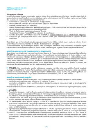 VESTIBULAR MEIO DE ANO 2014
MANUAL DO CANDIDATO
| 16 |
Documentos exigidos
A matrícula dos candidatos convocados para os cursos de graduação e por sistema de inscrição dependerá da
apresentação de duas fotos 3x4, recentes, e de duas cópias autenticadas em cartório ou duas cópias acompanhadas
dos originais, de cada um dos seguintes documentos:
• Certiﬁcado de Conclusão do Ensino Médio ou equivalente;
• Histórico Escolar completo do curso de Ensino Médio ou equivalente;
• Certidão de Nascimento ou Casamento;
• Cédula de Identidade ou Registro Nacional de Estrangeiro - RNE (que comprove sua condição temporária ou
permanente no país) ou protocolo atualizado do RNE;
• Título de Eleitor, para brasileiros maiores de 18 anos;
• Cadastro de Pessoas Físicas (CPF) ou protocolo de solicitação;
• Certidão de registro administrativo expedida pela FUNAI, para os candidatos que se autodeclaram indígenas;
• Certiﬁcado que comprove estar em dia com o Serviço Militar, para brasileiros maiores de 18 anos, do sexo
masculino.
O candidato que tenha realizado estudos equivalentes ao Ensino Médio, no todo ou em parte, no exterior, deverá
apresentar parecer de equivalência de estudos da Secretaria de Educação.
Os documentos em língua estrangeira deverão estar visados pela autoridade consular brasileira no país de origem
e acompanhados da respectiva tradução oﬁcial, exceto para as línguas inglesa, francesa, espanhola e italiana.
MATRÍCULA RESERVA DE VAGAS (SRVEBP E SRVEBP+PPI)
O candidato convocado para matrícula inscrito pelo Sistema de Reserva de Vagas para Educação Básica Pública
(SRVEBP) deverá apresentar, no ato da matrícula, o Histórico Escolar completo do curso de Ensino Médio ou equi-
valente, com a expressa indicação de ter cursado todo o Ensino Médio em escola pública ou a Educação de Jovens
e Adultos em escolas públicas. O candidato que se autodeclarar indígena, deverá, além de comprovar ter cursado
todo o ensino médio em escola pública, apresentar a certidão de registro administrativo expedida pela FUNAI.
O candidato que não comprovar ter cursado todo o ensino médio em escola pública ou, quando for o caso, não
comprovar ser de etnia indígena não terá a sua matrícula deferida.
ATENÇÃO: São consideradas escolas públicas as criadas e mantidas pelo poder público federal, estadual,
municipal ou pelo Distrito Federal. A gratuidade do ensino não indica, necessariamente, que a escola seja pública.
Escolas vinculadas a fundações, cooperativas, Sistema S (SESI, SENAI, SESC, SENAC) etc., embora gratuitas, são
consideradas particulares em função de sua dependência administrativa junto ao setor privado.
MATRÍCULA POR PROCURAÇÃO
A matrícula poderá ser feita por procuração, com ﬁrma reconhecida em cartório, na seguinte conformidade:
• por instrumento particular, se o outorgante for maior de 18 anos;
• por instrumento público e com assistência de um dos genitores ou do responsável legal, se o outorgante for
menor de 18 anos.
Para os candidatos menores de 18 anos, a presença de um dos pais ou do responsável legal dispensa procuração.
ATENÇÃO:
1. A ausência nas datas e horários ﬁxados para matrícula e para conﬁrmação de matrícula em qualquer sistema
de inscrição, assim como a não conﬁrmação de interesse por vaga pelos nomes constantes da lista de espera,
redundará na perda da vaga, ﬁcando o candidato excluído de qualquer convocação posterior.
2. Os ingressantes nos cursos de graduação da Unesp que se ausentarem das aulas consecutivamente, durante
os vinte primeiros dias letivos, terão sua matrícula cancelada.
3. Em conformidade com o artigo 2º da Lei nº 12.089, de 11 de novembro de 2009, ﬁca expressamente proibido
uma mesma pessoa ocupar, na condição de estudante, simultaneamente, no curso de graduação, duas vagas,
no mesmo curso ou em cursos diferentes em uma ou mais de uma instituição pública de ensino superior em
todo o território nacional.
4. Ingressantes que pretendam solicitar aproveitamento de estudos superiores já realizados deverão providenciar
histórico escolar e respectivos programas cumpridos, conforme instruções da Seção de Graduação da Unesp.
5. ENADE – Exame Nacional de Desempenho dos Estudantes: Conforme disposição do art. 5º, § 5º, da Lei nº
10.861/2004, o candidato deverá estar ciente de que o exame é componente curricular obrigatório dos cursos
de Graduação, sendo o registro de participação condição indispensável para a emissão do histórico escolar e
diploma.
 