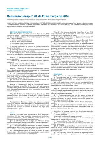 VESTIBULAR MEIO DE ANO 2014
MANUAL DO CANDIDATO
| 18 |
Resolução Unesp nº 28, de 26 de março de 2014.
Estabelece normas para o Concurso Vestibular Unesp Meio de Ano 2014 e dá outras providências.
A VICE-REITORA NO EXERCÍCIO DA REITORIA DA UNIVERSIDADE ESTADUAL PAULISTA “Júlio de Mesquita Filho”, à vista do Deliberado pelo
Conselho de Ensino, Pesquisa e Extensão Universitária, nos termos do Despacho nº 053/2014-CEPE/SG, com fundamento no Artigo 24, inciso
VIII do Estatuto, expede a seguinte Resolução:
OBJETIVOS E CARACTERÍSTICAS
Artigo 1º - O Concurso Vestibular Unesp Meio de Ano 2014
consiste na seleção e classiﬁcação de candidatos à matrícula inicial
nos Cursos de Graduação da Universidade no segundo semestre
letivo e tem por objetivos:
I - selecionar candidatos capazes de:
a) articular ideias de modo coerente;
b) compreender ideias, relacionando-as;
c) expressar-se com clareza;
d) conhecer o conteúdo do currículo da Educação Básica do
Estado de São Paulo.
II - integrar os objetivos da Universidade àqueles desenvolvidos
pelo Sistema de Ensino Fundamental e Médio;
III - dar condições para o desenvolvimento de potencialidades e
aptidões do estudante nas áreas especíﬁcas da Universidade.
Artigo 2º - O Concurso Vestibular Unesp Meio de Ano 2014 está
aberto a candidato:
I - portador de Certiﬁcado de Conclusão do Ensino Médio ou
equivalente;
II - que estiver cursando o Ensino Médio ou equivalente;
III - portador de diploma de Curso Superior.
Artigo 3º - A realização do Concurso Vestibular Unesp Meio de
Ano 2014 estará a cargo e sob a responsabilidade da Fundação para
o Vestibular da Unesp Fundação Vunesp.
§ 1º - À Fundação Vunesp caberá divulgar, com a necessária
antecedência, datas e locais de inscrição e realização das provas,
bem como todas as informações relacionadas com o Concurso
Vestibular Unesp Meio de Ano 2014.
§ 2º - O Manual do Candidato estará disponível pela internet, nas
páginas eletrônicas da Unesp e da Fundação Vunesp.
Artigo 4º - O ingresso nos Cursos de Graduação por meio do
Concurso Vestibular Unesp Meio de Ano 2014 será feito, mediante
processo classiﬁcatório, com o aproveitamento dos candidatos até o
limite das vagas ﬁxadas para cada curso, obedecidas as normas da
presente Resolução.
Artigo 5º - O Concurso Vestibular Unesp Meio de Ano 2014
será realizado por dois sistemas de inscrição: o Sistema Universal
(SU) e o Sistema de Reserva de Vagas para Educação Básica Pública
(SRVEBP).
Parágrafo único – Todos os candidatos que se inscreverem para
o Concurso Vestibular Unesp Meio de Ano 2014 estarão concorrendo
pelo Sistema Universal, independentemente de atenderem as
condições de inscrição no Sistema de Reserva de Vagas para
Educação Básica Pública.
VAGAS
Artigo 6º - Em cada curso de Graduação serão destinadas,
no mínimo, 15% das vagas oferecidas aos estudantes que tenham
cursado integralmente o Ensino Médio em escolas públicas ou a
Educação de Jovens e Adultos em escolas públicas.
§ 1º - O Sistema de Reserva de Vagas para Educação Básica
Pública é deﬁnido pela destinação de vagas à população especíﬁca,
que atenda o caput do Artigo 6º.
§ 2º - Das vagas destinadas ao Sistema de Reserva de Vagas
para Educação Básica Pública, em cada curso, 35% serão destinadas
aos candidatos autodeclarados Pretos, Pardos ou Indígenas.
§ 3º - As frações decorrentes do cálculo do número de vagas,
de que trata o § 2º, só serão arredondadas para o número inteiro
subsequente quando maiores ou iguais a 5 (cinco).
Artigo 7º - No Concurso Vestibular Unesp Meio de Ano 2014
serão oferecidas 420 (quatrocentas e vinte) vagas, distribuídas
conforme Anexo I – Distribuição de Vagas.
§ 1º - Para o Sistema Universal (SU) serão oferecidas 357
(trezentas e cinquenta e sete) vagas.
§ 2º - Para o Sistema de Reserva de Vagas para Educação Básica
Pública (SRVEBP) serão oferecidas 63 (sessenta e três) vagas.
§ 3º - Das vagas destinadas ao Sistema de Reserva de Vagas
para Educação Básica Pública, 21 (vinte e uma) vagas serão
destinadas aos candidatos que se autodeclararem Pretos, Pardos ou
Indígenas, denominado Sistema de Reserva de Vagas para Educação
Básica Pública mais autodeclarados Pretos, Pardos ou Indígenas
(SRVEBP+PPI).
§ 4º - Na inexistência de candidatos autodeclarados Pretos,
Pardos ou Indígenas classiﬁcados, as vagas por eles não ocupadas
serão preenchidas, inicialmente, por candidatos que tenham cursado
o Ensino Médio integralmente em Escolas Públicas, independente da
questão de raça.
§ 5º - As vagas não preenchidas pelo Sistema de Reserva
de Vagas para Educação Básica Pública, por inexistência de
classiﬁcados, no Concurso Vestibular Unesp Meio de Ano 2014,
serão destinadas aos demais candidatos, ainda não convocados, do
Sistema Universal, obedecendo-se à ordem decrescente da nota ﬁnal
no Concurso Vestibular Unesp Meio de Ano 2014.
INSCRIÇÃO
Artigo 8º - A taxa de inscrição será de R$ 130,00.
§ 1º – O candidato que se enquadrar nos dispositivos da Lei
Estadual nº 12.782, de 20/12/2007, terá redução de 50% no valor da
taxa de inscrição.
§ 2º - A Fundação Vunesp oferecerá isenção de taxa a candidatos
socioeconomicamente carentes, de conformidade com critérios a
serem deﬁnidos, ouvida a Reitoria da Unesp.
Artigo 9º - As inscrições para o Concurso Vestibular Unesp Meio
de Ano 2014 serão realizadas exclusivamente pela internet, mediante
o preenchimento da ﬁcha de inscrição e o pagamento da taxa por
meio de qualquer agência bancária.
§ 1° - Para os candidatos que não têm acesso particular à
internet, a Fundação Vunesp informará endereços públicos dessa
natureza, na capital e no interior, tais como o Programa Acessa São
Paulo, e os das Unidades da Unesp.
§ 2° - As inscrições serão feitas através do site www.vunesp.
com.br.
§ 3º - É expressamente vedado ao candidato efetivar mais de
uma inscrição no Concurso Vestibular Unesp Meio de Ano 2014, sob
pena de se anularem todas que ﬁzer.
Artigo 10 – Na ﬁcha de inscrição para o Concurso Vestibular
Unesp Meio de Ano 2014, o candidato indicará:
I – o curso pretendido;
II – a cidade onde pretende realizar as provas;
III – se atende as exigências do Sistema de Reserva de Vagas
para Educação Básica Pública (SRVEBP);
IV – se autodeclara-se Preto, Pardo ou Indígena.
§ 1° - O candidato é inteiramente responsável pelos dados que
fornecer na inscrição.
§ 2° - O candidato que declarar ter cursado integralmente o ensino
médio em escolas públicas deverá manifestar, no ato da inscrição,
interesse pelo Sistema de Reserva de Vagas para a Educação Básica
Pública (SRVEBP).
§ 3° - O candidato, inscrito no Sistema de Reserva de Vagas
para Educação Básica Pública, que se autodeclarar Preto, Pardo ou
 
