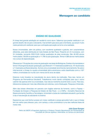 | 1 |
VESTIBULAR MEIO DE ANO 2014
MANUAL DO CANDIDATO
Mensagem ao candidato
ENSINO DE QUALIDADE
A Unesp terá grande satisfação em recebê-lo como aluno. Sabemos que prestar vestibular é um
grande desaﬁo não só para o estudante, mas também para seus pais e familiares, que atuam muito
neste período pré-vestibular para que a almejada aprovação se torne uma realidade.
Nossa Universidade, além de pública, com excelente qualidade e gratuita, tem características
diferentes, pois está distribuída em todo Estado de São Paulo. Presente em 24 municípios, com
34 Unidades, somando 939.510,65 metros quadrados de área construída. São 48.428 alunos
matriculados, 36.629 na graduação e 11.799 na pós-graduação. Temos 4.080 alunos matriculados
nos cursos de especialização.
Oferecemos 179 opções de cursos de graduação nas áreas de Biológicas, Exatas e Humanidades e
temos125programasdepós-graduação,queoferecem117mestradosacadêmicos,101doutorados
e 7 mestrados proﬁssionalizantes. Somos uma universidade reconhecida nacionalmente. No plano
internacional, a Unesp é a quarta universidade latino-americana e está classiﬁcada como a 102ª
melhor universidade do mundo com menos de 50 anos de idade.
Estamos muito focados na manutenção do aluno dentro da instituição. Para isso, temos um
Programa de Permanência Estudantil. Trabalhamos muito dando condições para que o aluno
carente não apenas entre na universidade, mas nela se mantenha durante todo o curso. Para isso,
oferecemos bolsas por meio das diferentes pró-reitorias, como Graduação, Pesquisa e Extensão.
Além das bolsas oferecidas em parceria com órgãos externos de fomento, como a Fapesp –
Fundação de Amparo à Pesquisa do Estado de São Paulo – e o CNPq – Conselho Nacional de
Desenvolvimento Cientíﬁco e Tecnológico, há também a bolsa de mobilidade estudantil, que facilita
a ida e manutenção do estudante no exterior.
Esperamos que você tenha sucesso em nosso vestibular e possa aproveitar tudo o que a Unesp
tem de melhor para oferecer, pois, com certeza, a vida universitária é uma das melhores fases de
nossa vida.
Julio Cezar Durigan
Reitor da UNESP, é Engenheiro Agrônomo e Professor Titulardo Departamento de Fitossanidade da
Faculdade de Ciências Agrárias e Veterinárias, do Campus de Jaboticabal.
 