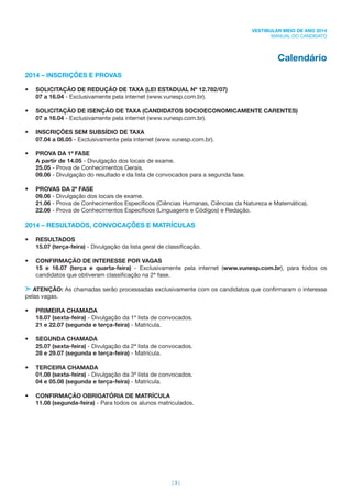 | 3 |
VESTIBULAR MEIO DE ANO 2014
MANUAL DO CANDIDATO
Calendário
2014 – INSCRIÇÕES E PROVAS
• SOLICITAÇÃO DE REDUÇÃO DE TAXA (LEI ESTADUAL Nº 12.782/07)
07 a 16.04 - Exclusivamente pela internet (www.vunesp.com.br).
• SOLICITAÇÃO DE ISENÇÃO DE TAXA (CANDIDATOS SOCIOECONOMICAMENTE CARENTES)
07 a 16.04 - Exclusivamente pela internet (www.vunesp.com.br).
• INSCRIÇÕES SEM SUBSÍDIO DE TAXA
07.04 a 08.05 - Exclusivamente pela internet (www.vunesp.com.br).
• PROVA DA 1ª FASE
A partir de 14.05 - Divulgação dos locais de exame.
25.05 - Prova de Conhecimentos Gerais.
09.06 - Divulgação do resultado e da lista de convocados para a segunda fase.
• PROVAS DA 2ª FASE
09.06 - Divulgação dos locais de exame.
21.06 - Prova de Conhecimentos Especíﬁcos (Ciências Humanas, Ciências da Natureza e Matemática).
22.06 - Prova de Conhecimentos Especíﬁcos (Linguagens e Códigos) e Redação.
2014 – RESULTADOS, CONVOCAÇÕES E MATRÍCULAS
• RESULTADOS
15.07 (terça-feira) - Divulgação da lista geral de classiﬁcação.
• CONFIRMAÇÃO DE INTERESSE POR VAGAS
15 e 16.07 (terça e quarta-feira) - Exclusivamente pela internet (www.vunesp.com.br), para todos os
candidatos que obtiveram classiﬁcação na 2ª fase.
ATENÇÃO: As chamadas serão processadas exclusivamente com os candidatos que conﬁrmaram o interesse
pelas vagas.
• PRIMEIRA CHAMADA
18.07 (sexta-feira) - Divulgação da 1ª lista de convocados.
21 e 22.07 (segunda e terça-feira) - Matrícula.
• SEGUNDA CHAMADA
25.07 (sexta-feira) - Divulgação da 2ª lista de convocados.
28 e 29.07 (segunda e terça-feira) - Matrícula.
• TERCEIRA CHAMADA
01.08 (sexta-feira) - Divulgação da 3ª lista de convocados.
04 e 05.08 (segunda e terça-feira) - Matrícula.
• CONFIRMAÇÃO OBRIGATÓRIA DE MATRÍCULA
11.08 (segunda-feira) - Para todos os alunos matriculados.
 