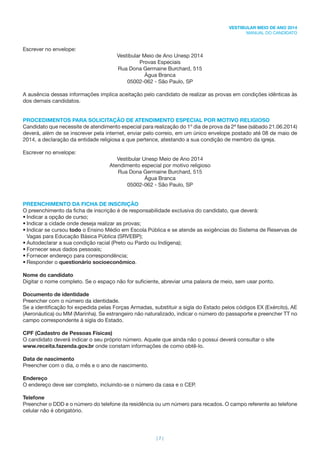 | 7 |
VESTIBULAR MEIO DE ANO 2014
MANUAL DO CANDIDATO
Escrever no envelope:
Vestibular Meio de Ano Unesp 2014
Provas Especiais
Rua Dona Germaine Burchard, 515
Água Branca
05002-062 - São Paulo, SP
A ausência dessas informações implica aceitação pelo candidato de realizar as provas em condições idênticas às
dos demais candidatos.
PROCEDIMENTOS PARA SOLICITAÇÃO DE ATENDIMENTO ESPECIAL POR MOTIVO RELIGIOSO
Candidato que necessite de atendimento especial para realização do 1º dia de prova da 2ª fase (sábado 21.06.2014)
deverá, além de se inscrever pela internet, enviar pelo correio, em um único envelope postado até 08 de maio de
2014, a declaração da entidade religiosa a que pertence, atestando a sua condição de membro da igreja.
Escrever no envelope:
Vestibular Unesp Meio de Ano 2014
Atendimento especial por motivo religioso
Rua Dona Germaine Burchard, 515
Água Branca
05002-062 - São Paulo, SP
PREENCHIMENTO DA FICHA DE INSCRIÇÃO
O preenchimento da ﬁcha de inscrição é de responsabilidade exclusiva do candidato, que deverá:
• Indicar a opção de curso;
• Indicar a cidade onde deseja realizar as provas;
• Indicar se cursou todo o Ensino Médio em Escola Pública e se atende as exigências do Sistema de Reservas de
Vagas para Educação Básica Pública (SRVEBP);
• Autodeclarar a sua condição racial (Preto ou Pardo ou Indígena);
• Fornecer seus dados pessoais;
• Fornecer endereço para correspondência;
• Responder o questionário socioeconômico.
Nome do candidato
Digitar o nome completo. Se o espaço não for suﬁciente, abreviar uma palavra de meio, sem usar ponto.
Documento de identidade
Preencher com o número da identidade.
Se a identiﬁcação foi expedida pelas Forças Armadas, substituir a sigla do Estado pelos códigos EX (Exército), AE
(Aeronáutica) ou MM (Marinha). Se estrangeiro não naturalizado, indicar o número do passaporte e preencher TT no
campo correspondente à sigla do Estado.
CPF (Cadastro de Pessoas Físicas)
O candidato deverá indicar o seu próprio número. Aquele que ainda não o possui deverá consultar o site
www.receita.fazenda.gov.br onde constam informações de como obtê-lo.
Data de nascimento
Preencher com o dia, o mês e o ano de nascimento.
Endereço
O endereço deve ser completo, incluindo-se o número da casa e o CEP.
Telefone
Preencher o DDD e o número do telefone da residência ou um número para recados. O campo referente ao telefone
celular não é obrigatório.
 