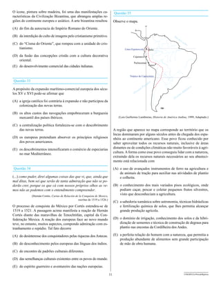 O ícone, pintura sobre madeira, foi uma das manifestações ca-                      Questão 35
racterísticas da Civilização Bizantina, que abrangeu amplas re-
giões do continente europeu e asiático. A arte bizantina resultou                  Observe o mapa.
                                                                                                                     o
                                                                                                                80
(A) do fim da autocracia do Império Romano do Oriente.

(B) da interdição do culto de imagens pelo cristianismo primitivo.                                                               M
                                                                                                                                   ar
                                                                                                                                        de
                                                                                                                                          lC
(C) do “Cisma do Oriente”, que rompeu com a unidade do cris-                                                                                  ari
                                                                                                                                                 be
    tianismo.                                                                              Línea Equinoccial             Quito

(D) da fusão das concepções cristãs com a cultura decorativa                                      Cajamarca
    oriental.
                                                                                                   Pachacamac
(E) do desenvolvimento comercial das cidades italianas.                                                                  Cusco



                                                                                               Trópico de Capricórnio
Questão 33                                                                                                                o
                                                                                                                 cífic
                                                                                                              Pa                                          o
A propósito da expansão marítimo-comercial europeia dos sécu-                                          an
                                                                                                          o
                                                                                                                                                    lân
                                                                                                                                                       tic
                                                                                                      e                                         t
los XV e XVI pode-se afirmar que                                                                   Oc                                    n   oA
                                                                                                                                     ea
                                                                                                                                  Oc
(A) a igreja católica foi contrária à expansão e não participou da
    colonização das novas terras.

(B) os altos custos das navegações empobreceram a burguesia
    mercantil dos países ibéricos.                                                    (Luis Guillermo Lumbreras, Historia de América Andina, 1999, Adaptado.)

(C) a centralização política fortaleceu-se com o descobrimento
    das novas terras.                                                              A região que aparece no mapa corresponde ao território que os
                                                                                   Incas dominaram por alguns séculos antes da chegada dos espa-
(D) os europeus pretendiam absorver os princípios religiosos                       nhóis ao continente americano. Esse povo ficou conhecido por
    dos povos americanos.                                                          saber aproveitar todos os recursos naturais, inclusive de áreas
(E) os descobrimentos intensificaram o comércio de especiarias                     distantes ou de condições climáticas não muito favoráveis à agri-
    no mar Mediterrâneo.                                                           cultura. A forma como esse povo conseguiu lidar com a natureza,
                                                                                   extraindo dela os recursos naturais necessários ao seu abasteci-
                                                                                   mento está relacionada com

Questão 34                                                                         (A) o uso de avançados instrumentos de ferro na agricultura e
                                                                                       de animais de tração para auxiliar nas atividades de plantio
(...) como puder, direi algumas coisas das que vi, que, ainda que                      e colheita.
mal ditas, bem sei que serão de tanta admiração que não se po-
derão crer, porque os que cá com nossos próprios olhos as ve-                      (B) o conhecimento dos mais variados pisos ecológicos, onde
mos não as podemos com o entendimento compreender.                                     podiam caçar, pescar e coletar pequenos frutos silvestres,
             (Hernán Cortés. Cartas de Relación de la Conquista de Mexico,
                                                                                       visto que desconheciam a agricultura.
                                                  escritas de 1519 a 1526.)
                                                                                   (C) a sabedoria xamânica sobre astronomia, técnicas hidráulicas
O processo de conquista do México por Cortés estendeu-se de                            e fertilização química de solos, que lhes permitia alcançar
1519 a 1521. A passagem acima manifesta a reação de Hernán                             grande produção agrícola.
Cortés diante das maravilhas de Tenochtitlán, capital da Con-
federação Mexica. A reação dos europeus face ao novo mundo                         (D) o domínio de irrigação, conhecimento dos solos e da hibri-
teve, no entanto, muitos aspectos, compondo admiração com es-                          dização de sementes e técnica de construção de degraus para
tranhamento e repúdio. Tal fato decorre                                                plantio nas encostas da Cordilheira dos Andes.

(A) do desinteresse dos conquistadores pelas riquezas dos Astecas.                 (E) a perfeita relação do homem com a natureza, que permitia a
                                                                                       produção abundante de alimentos sem grande participação
(B) do desconhecimento pelos europeus das línguas dos índios.                          de mão de obra humana.

(C) do encontro de padrões culturais diferentes.

(D) das semelhanças culturais existentes entre os povos do mundo.

(E) do espírito guerreiro e aventureiro das nações europeias.

                                                                              11                                                                UNESP/CG-ProvaObjetiva
 