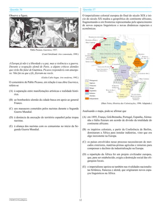 Questão 36                                                                             Questão 37

Observe a figura.                                                                      O imperialismo colonial europeu do final do século XIX e iní-
                                                                                       cio do século XX mudou a geopolítica do continente africano,
                                                                                       fragmentando-o em fronteiras representadas pelo aparecimento
                                                                                       de novos espaços linguísticos e novas dinâmicas espaciais e
                                                                                       econômicas.


                                                                                             MARROCOS ESPANHOL
                                                                                                                                                    TUNÍSIA
                                                                                         MADEIRA (PORT.)                   CO
                                                                                                                                  S
                                                                                                                       R RO
                                                                                         Ilhas Canárias             MA
                                                                                                                 ro           ARGÉLIA
                                                                                                               Ou                                    LÍBIA
                                                                                                      o   de
                                                                                                   Ri
                         Pablo Picasso, guernica, 1937.                                                                                                                  EGITO


                                      (Carol Strickland. Arte comentada, 1999.)             SENEGAL                   ÁFRICA OCIDENTAL FRANCESA                                             ERITRÉIA
                                                                                         GÂMBIA
                                                                                                                        DAOMÉ                                             SUDÃO                  SOMÁLIA
                                                                                           GUINÉ




                                                                                                                                                        EQ ANC
                                                                                                                                                                                                  (FR., BR., IT.)




                                                                                                                                                         FR
                                                                                                                                                              UA
                                                                                          PORTUGUESA                                      NIGÉRIA




                                                                                                                                                              TO SA
                                                                                                                                TOGO
                                                                                                                        COSTA
                                                                                          SERRA LEOA                                                                                 IMPÉRIO




                                                                                                                                                                RI
                                                                                                                                                                E
A Europa já não é a liberdade e a paz, mas a violência e a guerra.
                                                                                                                         DO




                                                                                                                                                                   AL
                                                                                                            LIBÉRIA     OURO
                                                                                                                                                                                      ETÍOPE
                                                                                                               MARFIM                         CAMARÕES
durante a ocupação alemã de Paris, a alguns críticos alemães
                                                                                                 COSTA DO
                                                                                                                FERNANDO PÓ (ESP.)
                                                                                                                                                                         UGANDA    ÁFRICA
que virão lhe falar de Guernica, Picasso responderá com amargu-                                            GUINÉ ESPANHOLA
                                                                                                                São Tomé (Port.)
                                                                                                                                               GABÃO
                                                                                                                                               ÁFRICA            CONGO
                                                                                                                                                                                 ORIENTAL
                                                                                                                                                                                  INGLESA
ra: Não fui eu que a fiz, fizeram-na vocês.                                                                                                                      BELGA        ÁFRICA ZANZIBAR (Brit.)
                                                                                                                                                                             ORIENTAL
                                     (Giulio Carlo Argan. Arte moderna, 1992.)                                                                                                ALEMÃ
                                                                                                                                                                        RODÉSIA         Ilhas Comores
                                                                                              Portugueses                                             ANGOLA
O comentário de Pablo Picasso, em relação à sua obra guernica,
                                                                                                                                                                        DO NORTE
                                                                                              Ingleses                                                                            MOÇAMBIQUE




                                                                                                                                                                                                        AR
refere-se                                                                                                                                                               RODÉSIA




                                                                                                                                                                                                       SC
                                                                                              Franceses                                      SUDOESTE




                                                                                                                                                                                                   GÁ
                                                                                                                                                                        DO SUL
                                                                                              Belgas                                         AFRICANO




                                                                                                                                                                                                  DA
                                                                                                                                                        BECHUANALÂNDIA
(A) à separação entre manifestações artísticas e realidade histó-




                                                                                                                                                                                             MA
                                                                                              Espanhóis                                WALVIS BAY
                                                                                                                                         (BRIT.)
    rica.                                                                                     Italianos
                                                                                              Alemães
                                                                                                                                                          UNIÃO                   SUAZILÂNDIA
                                                                                                                                                       SUL-AFRICANA              BASUTOLÂNDIA
                                                                                                                                                                                  (protetorados
(B) ao bombardeio alemão da cidade basca em apoio ao general
                                                                                              Independente                                                                         britânicos)

    Franco.                                                                                                             (Marc Ferro, História das Colonizações, 1996. Adaptado.)

(C) aos massacres cometidos pelos nazistas durante a Segunda
    Guerra Mundial.                                                                    Analisando o mapa, pode-se afirmar que

(D) à denúncia da anexação do território espanhol pelas tropas                         (A) em 1895, França, Grã-Bretanha, Portugal, Espanha, Alema-
    nazistas.                                                                              nha e Itália fizeram um acordo de divisão da totalidade do
                                                                                           continente africano.
(E) à aliança dos nazistas com os comunistas no início da Se-
    gunda Guerra Mundial.                                                              (B) os impérios coloniais, a partir da Conferência de Berlim,
                                                                                           dominaram a África para instalar indústrias, visto que era
                                                                                           algo inexistente na Europa.

                                                                                       (C) os países envolvidos nesse processo necessitavam de mer-
                                                                                           cados exteriores, matérias-primas agrícolas e minerais para
                                                                                           compensar o declínio da industrialização na Europa.

                                                                                       (D) a repartição da África foi um projeto civilizador europeu,
                                                                                           que, para ser estabelecido, exigiu a destruição social das oli-
                                                                                           garquias locais.

                                                                                       (E) o imperialismo apoiou-se também nas rivalidades nacionalis-
                                                                                           tas britânica, francesa e alemã, que originaram novos espa-
                                                                                           ços linguísticos na África.




UNESP/CG-ProvaObjetiva                                                            12
 