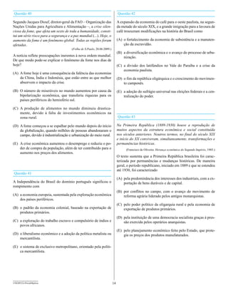 Questão 40                                                                    Questão 42

Segundo Jacques Diouf, diretor-geral da FAO – Organização das                 A expansão da economia do café para o oeste paulista, na segun-
Nações Unidas para Agricultura e Alimentação –, a crise silen-                da metade do século XIX, e a grande imigração para a lavoura de
ciosa da fome, que afeta um sexto de toda a humanidade, consti-               café trouxeram modificações na história do Brasil como
tui um sério risco para a segurança e a paz mundial (...). Hoje, o
aumento da fome é um fenômeno global. Todas as regiões foram                  (A) o fortalecimento da economia de subsistência e a manuten-
afetadas.                                                                         ção da escravidão.
                                       (Folha de S.Paulo, 20.06.2009.)
                                                                              (B) a diversificação econômica e o avanço do processo de urba-
A notícia reflete preocupações inerentes à nova ordem mundial.                    nização.
De que modo pode-se explicar o fenômeno da fome nos dias de
hoje?                                                                         (C) a divisão dos latifúndios no Vale do Paraíba e a crise da
                                                                                  economia paulista.
(A) A fome hoje é uma consequência da falência das economias
    da China, Índia e Indonésia, que estão entre as que melhor                (D) o fim da república oligárquica e o crescimento do movimen-
    absorvem o impacto da crise.                                                  to camponês.
(B) O número de miseráveis no mundo aumentou por causa da                     (E) a adoção do sufrágio universal nas eleições federais e a cen-
    bipolarização econômica, que transferiu riquezas para os                      tralização do poder.
    países periféricos do hemisfério sul.

(C) A produção de alimentos no mundo diminuiu drastica-
    mente, devido à falta de investimentos econômicos na
    zona rural.                                                               Questão 43

(D) A fome começou a se espalhar pelo mundo depois do início                  Na Primeira República (1889-1930) houve a reprodução de
    da globalização, quando milhões de pessoas abandonaram o                  muitos aspectos da estrutura econômica e social constituída
    campo, devido à industrialização e urbanização do meio rural.             nos séculos anteriores. Noutros termos, no final do século XIX
                                                                              e início do XX conviveram, simultaneamente, transformações e
(E) A crise econômica aumentou o desemprego e reduziu o po-                   permanências históricas.
    der de compra da população, além de ter contribuído para o                      (Francisco de Oliveira. Herança econômica do Segundo Império, 1985.)
    aumento nos preços dos alimentos.
                                                                              O texto sustenta que a Primeira República brasileira foi carac-
                                                                              terizada por permanências e mudanças históricas. De maneira
                                                                              geral, o período republicano, iniciado em 1889 e que se estendeu
                                                                              até 1930, foi caracterizado
Questão 41
                                                                              (A) pela predominância dos interesses dos industriais, com a ex-
A Independência do Brasil do domínio português significou o                       portação de bens duráveis e de capital.
rompimento com
                                                                              (B) por conflitos no campo, com o avanço do movimento de
(A) a economia europeia, sustentada pela exploração econômica                     reforma agrária liderado pelos antigos monarquistas.
    dos países periféricos.
                                                                              (C) pelo poder político da oligarquia rural e pela economia de
(B) o padrão da economia colonial, baseado na exportação de                       exportação de produtos primários.
    produtos primários.
                                                                              (D) pela instituição de uma democracia socialista graças à pres-
(C) a exploração do trabalho escravo e compulsório de índios e                    são exercida pelos operários anarquistas.
    povos africanos.
                                                                              (E) pelo planejamento econômico feito pelo Estado, que prote-
(D) o liberalismo econômico e a adoção da política metalista ou                   gia os preços dos produtos manufaturados.
    mercantilista.

(E) o sistema de exclusivo metropolitano, orientado pela políti-
    ca mercantilista.




UNESP/CG-ProvaObjetiva                                                   14
 