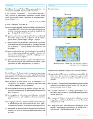 Questão 44                                                                    Questão 46

Um editorial do jornal Folha de S.Paulo gerou polêmica e pro-                 Observe os mapas.
testos no início de 2009. No entender do editorialista
(...) as chamadas “ditabrandas” – caso do Brasil entre 1964 e
                                                                                                           Mercator
1985 – partiam de uma ruptura institucional e depois preser-
vavam ou instituíam formas controladas de disputa política e
acesso à Justiça (...).
                                       (Folha de S.Paulo, 17.02.2009.)

O termo “ditabranda” reporta-se ao
(A) golpe político aplicado por Getúlio Vargas; encerramento da
    chamada República Velha; repressão ao Partido Comunista;
    políticas econômicas de cunho nacionalista; suicídio de Var-
    gas e divulgação da carta-testamento.
(B) período do coronelismo na política brasileira; ocorrência de
    fraudes nas eleições, através do chamado voto de cabresto;
    polícia política constituída por capangas e jagunços.
(C) período de Juscelino Kubitschek; imposição do crescimento                                                peters
    econômico através da industrialização; slogan governamen-
    tal “50 anos em 5”; tempo de democracia restrita, com voto
    censitário.
(D) golpe político-militar que instalou a ditadura; imposição de
    Atos Institucionais; extinção dos partidos existentes; ins-
    tituição do bipartidarismo – ARENA e MDB; repressão à
    oposição e censura à imprensa.
(E) período de redemocratização; eleições diretas para o execu-
    tivo, legislativo e judiciário; urbanização acelerada e enfra-
    quecimento do poder dos presidentes da república.                                  (Regina Vasconcelos, Ailton P. Alves Filho. Novo Atlas geográfico.
                                                                                                                       São Paulo: FTD, 1999. Adaptado.)


Questão 45
                                                                              A respeito destas projeções cartográficas é correto afirmar que
No final dos anos 80 algumas nações começaram a se preocupar
                                                                              (A) na projeção de Mercator, os meridianos e os paralelos são
com as questões ambientais, visto que a degradação ambiental
                                                                                  linhas retas, que se cortam em ângulos retos, provocando
representa um risco iminente para a estabilidade da nova ordem
                                                                                  distorções mais acentuadas nas áreas continentais de baixas
mundial. São soluções plausíveis
                                                                                  latitudes.
(A) as mudanças de estilo de vida, ações de saneamento e a re-
    ciclagem do lixo, visando à diminuição dos resíduos não                   (B) a de Peters é frequentemente apontada como uma projeção
    orgânicos despejados no meio ambiente.                                        que expressa o poderio do Norte sobre o Sul, visto que su-
                                                                                  perdimensiona as terras do Norte.
(B) a diminuição do despejo de produtos químicos nos rios e
    mares e o aumento do uso de aparatos científicos e tecnoló-               (C) a de Peters é muito útil na navegação, pois respeita as dis-
    gicos nas guerras.                                                            tâncias e os ângulos, embora não faça o mesmo com o tama-
(C) a propagação de informações sobre educação ambiental,                         nho das superfícies.
    contribuindo para a ação predatória do homem sobre a natu-
    reza.                                                                     (D) a projeção de Mercator é, comumente, utilizada em cartas
                                                                                  topográficas e, no Brasil, é adotada como base do sistema
(D) o emprego de recursos naturais de forma racional para que                     cartográfico nacional.
    a industrialização dos países desenvolvidos possa gerar a
    dependência econômica de nações e economias periféricas.                  (E) a projeção de Peters utiliza a técnica de anamorfose, o que
                                                                                  explica o alongamento dos continentes no sentido Norte –
(E) a promoção do desenvolvimento sustentável, que atenda aos                     Sul, mantendo a fidelidade à proporção de áreas.
    interesses da preservação do meio sócio-ambiental dos paí-
    ses ricos.
                                                                         15                                                          UNESP/CG-ProvaObjetiva
 