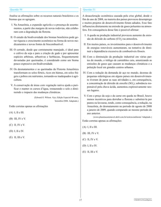 Questão 50                                                                      Questão 51

Analise as afirmações sobre os recursos naturais brasileiros e os               A desaceleração econômica causada pela crise global, desde o
biomas que os agregam.                                                          fim do ano de 2008, na maioria dos países provocou desemprego
                                                                                e muitos projetos de desenvolvimento foram adiados. Esse fato
  I. Na Amazônia, a expansão agrícola e a presença de assenta-
                                                                                influenciou diretamente na emissão de gases poluentes na atmos-
     mentos, a partir das margens de novas rodovias, não colabo-
                                                                                fera. Em consequência desse fato é possível afirmar:
     ram com a degradação da floresta.
                                                                                  I. A queda na produção industrial provocou aumento da emis-
 II. O estudo da biodiversidade dos biomas brasileiros pode ge-
                                                                                     são de dióxido de carbono (CO2) na atmosfera.
     rar riqueza e crescimento econômico na forma de novos me-
     dicamentos e novas fontes de biocombustível.                                II. Em muitos países, os investimentos para o desenvolvimento
                                                                                     de energias renováveis aumentaram, na tentativa de dimi-
III. O cerrado, desde que corretamente manejado, é ideal para
                                                                                     nuir a dependência excessiva de combustíveis fósseis.
     o cultivo da soja e para a criação de gado e por apresentar
     espécies arbóreas, arbustivas e herbáceas, frequentemente                  III. Com a diminuição da produção industrial em várias par-
     devastadas por queimadas, é considerado como um bioma                           tes do mundo, o tráfego de caminhões caiu, amenizando as
     pouco expressivo em biodiversidade.                                             emissões de gases que causam as mudanças climáticas e a
                                                                                     poluição local em grandes centros urbanos.
IV. Os desmatamentos e as queimadas da Floresta Amazônica
    transformam os solos férteis, ricos em húmus, em solos frá-                 IV. Com a redução da demanda de aço no mundo, dezenas de
    geis e pobres em nutrientes, tornando-os inadequados à agri-                    pequenas siderúrgicas em alguns países em desenvolvimen-
    cultura.                                                                        to tiveram de parar as suas atividades e, em consequência,
                                                                                    a concentração de dióxido de enxofre (SO2), substância res-
 V. A conservação de áreas com vegetação nativa ajuda a puri-
                                                                                    ponsável pela chuva ácida, aumentou expressivamente nes-
    ficar e manter os cursos d’água, restaurando o solo e dimi-
                                                                                    ses lugares.
    nuindo o impacto das mudanças climáticas.
                                                                                 V. Com o preço da soja e da carne em queda no Brasil, houve
                       (Edward O. Wilson. veja, Edição Especial 40 anos,
                                                                                    menos incentivos para derrubar a floresta e substituí-la por
                                             Setembro/2008. Adaptado.)
                                                                                    pastos ou lavouras, tendo, como consequência, a redução, na
Estão corretas apenas as afirmações                                                 Amazônia, do desmatamento no período de agosto de 2008
                                                                                    a janeiro de 2009, quando comparado ao mesmo período do
(A) I, II e III.                                                                    ano anterior.
                                                                                           (www.planetasustentavel.abril.com.br/notícia/ambiente/ Adaptado.)
(B) III, IV e V.
                                                                                Estão corretas apenas as afirmações:
(C) II, IV e V.
                                                                                (A) I, II e III.
(D) I, II e IV.
                                                                                (B) III, IV e V.
(E) II, III e V.
                                                                                (C) II, IV e V.

                                                                                (D) I, II e IV.

                                                                                (E) II, III e V.




                                                                           17                                                           UNESP/CG-ProvaObjetiva
 