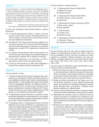 Questão 57                                                                            Os textos referem-se, respectivamente, a:

A Coreia do Norte e a Coreia do Sul foram delimitadas após a                              (A)     I. Organização das Nações Unidas (ONU);
2.ª guerra Mundial, quando soviéticos e americanos dividiram                                     II. Inglaterra e França;
a península da Coreia no paralelo 38°N. durante o período da                                    III. Doutrina Monroe.
guerra Fria a reunificação se tornou inviável, surgindo em 1948                           (B)     I. Organização das Nações Unidas (ONU);
as duas Coreias. Nos últimos 56 anos as duas Coreias se manti-
                                                                                                 II. Estados Unidos e a União Soviética;
veram em estado de guerra. A tensão nesta área se torna crítica
em 2009, devido ao fato de a Coreia do Norte ter realizado testes                               III. Guerra Fria.
nucleares.                                                                                (C)     I. Organização dos Estados Americanos (OEA);
                       (Cláudia Trevisan, O Estado de S.Paulo. Coreia do Norte
                                                                                                 II. Reino Unido e Japão;
     deixa armistício e ameaça Seul com ataque militar, Maio/2009. Adaptado.)
                                                                                                III. Plano Marshall.
Ao fazer uma retrospectiva deste período histórico é possível
afirmar que:                                                                              (D)     I. União Europeia;
                                                                                                 II. Canadá e EUA;
(A) As tensões permaneceram restritas a tiroteios na frontei-
     ra entre as duas Coreias até que a Revolução Chinesa, em                                   III. Doutrina Truman.
     1929, encorajou a Coreia do Norte a tentar unificar a penín-                         (E)     I. Organização do Tratado do Atlântico Norte (OTAN);
     sula sob a bandeira do comunismo.                                                           II. Alemanha e França;
(B) Em junho de 1914, tropas norte-coreanas invadiram a Co-                                     III. Conferência de Potsdam.
     reia do Sul, sendo que os EUA usaram a ONU para legitimar
     uma intervenção internacional e expulsaram os comunistas,
     ultrapassaram o paralelo 38ºN, chegando até a fronteira com                      Questão 59
     a China.
                                                                                      É possível afirmar através de uma visão de síntese do processo
(C) Em nenhum momento histórico Mao Tse-tung apoiou a Co-                             histórico da industrialização no Brasil entre 1880 a 1980, que
     reia do Norte, que, desta maneira, não conseguiu empurrar os                     esta foi retardatária cerca de 100 anos em relação aos centros
     americanos para o paralelo 38ºN e delimitar seu território.                      mundiais do capitalismo. Podemos identificar cinco fases que
(D) Os dois lados negociaram só um cessar-fogo, em 1983, o                            definem o panorama brasileiro de seu desenvolvimento indus-
     que manteve as duas Coreias em estado de guerra.                                 trial: 1880 a 1930, 1930 a 1955, 1956 a 1961, 1962 a 1964 e
(E) A Coreia do Norte ameaçou, em 2009, atacar militarmente a                         1964 a 1980.
     Coreia do Sul e romper o acordo de armistício de 1953.                           Leia com atenção as afirmações a seguir, identificando-as com a
                                                                                      sua fase de desenvolvimento industrial.
Questão 58                                                                               I. Modelo de desenvolvimento associado ao capital estrangei-
                                                                                            ro, sem descentralizar a indústria do Sudeste de forma signi-
Leia com atenção os textos                                                                  ficativa em direção a outras regiões brasileiras; corresponde
  I. “A política internacional do pós-guerra apresenta duas carac-                          ao período de Juscelino Kubitschek, com incremento da in-
     terísticas que a distinguem de todos os períodos anteriores: a                         dústria de bens de consumo duráveis e de setores básicos.
     universalidade das relações entre Estados e a bipolarização do                     II. Modelo de política nacionalista da Era Vargas, com o de-
     poder planetário. A universalidade das relações entre Estados                          senvolvimento autônomo da base industrial demonstrado
     é fruto da desagregação definitiva dos impérios coloniais. A                           através da construção da Companhia Siderúrgica Nacional
     descolonização da Ásia e da África, que se iniciara no entre-                          (CSN). Ressalta-se que, neste período, a Segunda Guerra
     guerras, praticamente se completa na década de 60. O apare-                            Mundial impulsionou a industrialização.
     cimento de dezenas de novos países independentes cria, pela                      III. Período de desaceleração da economia e do processo indus-
     primeira vez, uma diplomacia efetivamente mundial”.                                    trial motivados pela instabilidade e tensão política no Brasil.
 II. “A bipolarização do poder planetário é resultado do enfra-                        IV. Implantação dos principais setores da indústria de bens de
     quecimento geopolítico das antigas potências e da emergên-                             consumo não duráveis ou indústria leve, mantendo-se a de-
     cia de duas superpotências capazes de desencadear a destrui-                           pendência brasileira em relação aos países mais industriali-
     ção de todo o sistema mundial de Estados”.                                             zados. O Brasil não possuía indústrias de bens de capital ou
III. “Comandando direta ou indiretamente dezenas de Estados                                 de produção.
     abrigados em suas áreas de influência, as superpotências en-                       V. Período em que o Brasil esteve submetido a constrangimen-
     cetam uma disputa pela hegemonia mundial que tem reper-                                tos econômicos, financeiros e sociais devido a seu endivida-
     cussões nos planos político, econômico e propagandístico.                              mento no exterior com o objetivo de atingir o crescimento
     [...] A diplomacia contemporânea se desenvolve em circuns-                             econômico de 10% ao ano. Mesmo assim, não houve muitos
     tâncias sem precedentes. Raras vezes existiu base menor de                             avanços na área social. Modernização conservadora com o
     entendimento entre as grandes potências, mas tampouco ja-                              Governo Militar.
     mais foi tão coibido o uso da força”.                                                                    (Secretaria da Educação. geografia, Ensino Médio.
         (Demétrio Magnoli, O mundo contemporâneo, Relações Internacionais                                                          São Paulo, 2008. Adaptado.)
                         1945 a 2000. São Paulo: Moderna, 2002. Adaptado.)
UNESP/CG-ProvaObjetiva                                                           20
 