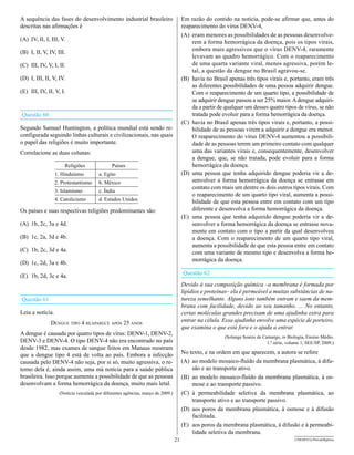 A sequência das fases do desenvolvimento industrial brasileiro                         Em razão do contido na notícia, pode-se afirmar que, antes do
descritas nas afirmações é                                                             reaparecimento do vírus DENV-4,
                                                                                       (A) eram menores as possibilidades de as pessoas desenvolve-
(A) IV, II, I, III, V.                                                                     rem a forma hemorrágica da doença, pois os tipos virais,
                                                                                           embora mais agressivos que o vírus DENV-4, raramente
(B) I, II, V, IV, III.
                                                                                           levavam ao quadro hemorrágico. Com o reaparecimento
(C) III, IV, V, I, II.                                                                     de uma quarta variante viral, menos agressiva, porém le-
                                                                                           tal, a questão da dengue no Brasil agravou-se.
(D) I, III, II, V, IV.                                                                 (B) havia no Brasil apenas três tipos virais e, portanto, eram três
                                                                                           as diferentes possibilidades de uma pessoa adquirir dengue.
(E) III, IV, II, V, I.                                                                     Com o reaparecimento de um quarto tipo, a possibilidade de
                                                                                           se adquirir dengue passou a ser 25% maior. A dengue adquiri-
                                                                                           da a partir de qualquer um desses quatro tipos de vírus, se não
Questão 60                                                                                 tratada pode evoluir para a forma hemorrágica da doença.
                                                                                       (C) havia no Brasil apenas três tipos virais e, portanto, a possi-
Segundo Samuel Huntington, a política mundial está sendo re-                               bilidade de as pessoas virem a adquirir a dengue era menor.
configurada seguindo linhas culturais e civilizacionais, nas quais                         O reaparecimento do vírus DENV-4 aumentou a possibili-
o papel das religiões é muito importante.                                                  dade de as pessoas terem um primeiro contato com qualquer
Correlacione as duas colunas:                                                              uma das variantes virais e, consequentemente, desenvolver
                                                                                           a dengue, que, se não tratada, pode evoluir para a forma
                      Religiões                Países                                      hemorrágica da doença.
                  1. Hinduísmo          a. Egito                                       (D) uma pessoa que tenha adquirido dengue poderia vir a de-
                  2. Protestantismo     b. México                                          senvolver a forma hemorrágica da doença se entrasse em
                                                                                           contato com mais um dentre os dois outros tipos virais. Com
                  3. Islamismo          c. Índia
                                                                                           o reaparecimento de um quarto tipo viral, aumenta a possi-
                  4. Catolicismo        d. Estados Unidos                                  bilidade de que esta pessoa entre em contato com um tipo
Os países e suas respectivas religiões predominantes são:                                  diferente e desenvolva a forma hemorrágica da doença.
                                                                                       (E) uma pessoa que tenha adquirido dengue poderia vir a de-
(A) 1b, 2c, 3a e 4d.                                                                       senvolver a forma hemorrágica da doença se entrasse nova-
                                                                                           mente em contato com o tipo a partir da qual desenvolveu
(B) 1c, 2a, 3d e 4b.                                                                       a doença. Com o reaparecimento de um quarto tipo viral,
                                                                                           aumenta a possibilidade de que esta pessoa entre em contato
(C) 1b, 2c, 3d e 4a.                                                                       com uma variante de mesmo tipo e desenvolva a forma he-
                                                                                           morrágica da doença.
(D) 1c, 2d, 3a e 4b.

(E) 1b, 2d, 3c e 4a.                                                                   Questão 62
                                                                                       devido à sua composição química –a membrana é formada por
                                                                                       lipídios e proteínas– ela é permeável a muitas substâncias de na-
Questão 61                                                                             tureza semelhante. Alguns íons também entram e saem da mem-
                                                                                       brana com facilidade, devido ao seu tamanho. ... No entanto,
Leia a notícia.                                                                        certas moléculas grandes precisam de uma ajudinha extra para
              dengue tIpo 4 reaparece após 25 anos                                     entrar na célula. Essa ajudinha envolve uma espécie de porteiro,
                                                                                       que examina o que está fora e o ajuda a entrar.
A dengue é causada por quatro tipos de vírus: DENV-1, DENV-2,
                                                                                                          (Solange Soares de Camargo, in Biologia, Ensino Médio.
DENV-3 e DENV-4. O tipo DENV-4 não era encontrado no país                                                                      1.ª série, volume 1, SEE/SP, 2009.)
desde 1982, mas exames de sangue feitos em Manaus mostram
que a dengue tipo 4 está de volta ao país. Embora a infecção                           No texto, e na ordem em que aparecem, a autora se refere
causada pelo DENV-4 não seja, por si só, muito agressiva, o re-                        (A) ao modelo mosaico-fluído da membrana plasmática, à difu-
torno dela é, ainda assim, uma má notícia para a saúde pública                             são e ao transporte ativo.
brasileira. Isso porque aumenta a possibilidade de que as pessoas                      (B) ao modelo mosaico-fluído da membrana plasmática, à os-
desenvolvam a forma hemorrágica da doença, muito mais letal.                               mose e ao transporte passivo.
                    (Notícia veiculada por diferentes agências, março de 2009.)        (C) à permeabilidade seletiva da membrana plasmática, ao
                                                                                           transporte ativo e ao transporte passivo.
                                                                                       (D) aos poros da membrana plasmática, à osmose e à difusão
                                                                                           facilitada.
                                                                                       (E) aos poros da membrana plasmática, à difusão e à permeabi-
                                                                                           lidade seletiva da membrana.
                                                                                  21                                                         UNESP/CG-ProvaObjetiva
 