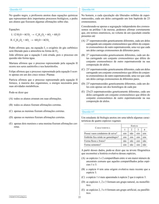 Questão 63                                                             Questão 64

No quadro negro, a professora anotou duas equações químicas            No homem, a cada ejaculação são liberados milhões de esper-
que representam dois importantes processos biológicos, e pediu         matozoides, cada um deles carregando um lote haploide de 23
aos alunos que fizessem algumas afirmações sobre elas.                 cromossomos.
                                                                       Considerando-se apenas a segregação independente dos cromos-
Equações:                                                              somos na prófase I da meiose, podemos afirmar corretamente
                                                                       que, em termos estatísticos, no volume de um ejaculado estarão
  I. 12 H2O + 6CO2 → C6H12O6 + 6O2 + 6H2O
                                                                       presentes até
 II. C6H12O6 + 6O2 → 6H2O + 6CO2                                       (A) 223 espermatozoides geneticamente diferentes, cada um deles
                                                                           carregando um conjunto cromossômico que difere do conjun-
Pedro afirmou que, na equação I, o oxigênio do gás carbônico               to cromossômico de outro espermatozoide, uma vez que cada
será liberado para a atmosfera na forma de O2.                             um deles carrega cromossomos de diferentes pares.
João afirmou que a equação I está errada, pois o processo em           (B) 223 espermatozoides geneticamente diferentes, cada um de-
questão não forma água.                                                    les carregando um conjunto cromossômico que difere do
                                                                           conjunto cromossômico de outro espermatozoide na sua
Mariana afirmou que o processo representado pela equação II
                                                                           composição de alelos.
ocorre nos seres autótrofos e nos heterótrofos.
                                                                       (C) 232 espermatozoides geneticamente diferentes, cada um deles
Felipe afirmou que o processo representado pela equação I ocor-            carregando um conjunto cromossômico que difere do conjun-
re apenas em um dos cinco reinos: Plantae.                                 to cromossômico de outro espermatozoide, uma vez que cada
Patrícia afirmou que o processo representado pela equação II               um deles carrega cromossomos de diferentes pares.
fornece, à maioria dos organismos, a energia necessária para           (D) 232 espermatozoides geneticamente diferentes, cada um de-
suas atividades metabólicas.                                               les com apenas um dos homólogos de cada par.

Pode-se dizer que                                                      (E) 23x23 espermatozoides geneticamente diferentes, cada um
                                                                           deles carregando um conjunto cromossômico que difere do
(A) todos os alunos erraram em suas afirmações.                            conjunto cromossômico de outro espermatozoide na sua
                                                                           composição de alelos.
(B) todos os alunos fizeram afirmações corretas.

(C) apenas as meninas fizeram afirmações corretas.                     Questão 65

(D) apenas os meninos fizeram afirmações corretas.                     Um estudante de biologia anotou em uma tabela algumas carac-
                                                                       terísticas de quatro espécies vegetais:
(E) apenas dois meninos e uma menina fizeram afirmações cor-
    retas.                                                                                                            espécIe
                                                                                    característIca
                                                                                                               1      2     3     4
                                                                         Possui vasos condutores de seiva?    sim    não   sim   sim
                                                                         Embrião fica retido no gametângio?   sim    sim   sim   sim
                                                                         Forma flores e frutos?               não    não   sim   não
                                                                         Forma sementes?                      sim    não   sim   não

                                                                       A partir desses dados, pode-se dizer que na árvore filogenética
                                                                       que reconstitui a história evolutiva dessas espécies,
                                                                       (A) as espécies 1 e 2 compartilham entre si um maior número de
                                                                           ancestrais comuns que aqueles compartilhados pelas espé-
                                                                           cies 1 e 3.
                                                                       (B) a espécie 4 tem uma origem evolutiva mais recente que a
                                                                           espécie 3.
                                                                       (C) a espécie 1 é mais aparentada à espécie 2 que à espécie 3.
                                                                       (D) as espécies 1, 2 e 3 formam um grupo natural, ou monofilé-
                                                                           tico.
                                                                       (E) as espécies 2, 3 e 4 formam um grupo artificial, ou parafilé-
                                                                           tico.
UNESP/CG-ProvaObjetiva                                            22
 