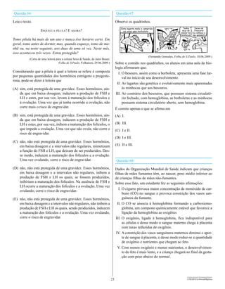 Questão 66                                                                          Questão 67

Leia o texto.                                                                       Observe os quadrinhos.

                   esquecI a pílula! e agora?

Tomo pílula há mais de um ano e nunca tive horário certo. Em
geral, tomo antes de dormir, mas, quando esqueço, tomo de ma-
nhã ou, na noite seguinte, uso duas de uma só vez. Neste mês,
isso aconteceu três vezes. Estou protegida?
                                                                                                           (Fernando Gonsales, Folha de S.Paulo, 18.06.2009.)
           (Carta de uma leitora para a coluna Sexo & Saúde, de Jairo Bouer,
                                   Folha de S.Paulo, Folhateen, 29.06.2009.)        Sobre o contido nos quadrinhos, os alunos em uma aula de bio-
                                                                                    logia afirmaram que:
Considerando que a pílula à qual a leitora se refere é composta                        I. O besouro, assim como a borboleta, apresenta uma fase lar-
por pequenas quantidades dos hormônios estrógeno e progeste-                              val no início de seu desenvolvimento.
rona, pode-se dizer à leitora que
                                                                                      II. As lagartas são genética e evolutivamente mais aparentadas
(A) sim, está protegida de uma gravidez. Esses hormônios, ain-                            às minhocas que aos besouros.
    da que em baixa dosagem, induzem a produção de FSH e                             III. Ao contrário dos besouros, que possuem sistema circulató-
    LH e estes, por sua vez, levam à maturação dos folículos e                            rio fechado, com hemoglobina, as borboletas e as minhocas
    à ovulação. Uma vez que já tenha ocorrido a ovulação, não                             possuem sistema circulatório aberto, sem hemoglobina.
    corre mais o risco de engravidar.                                               É correto apenas o que se afirma em
(B) sim, está protegida de uma gravidez. Esses hormônios, ain-                      (A) I.
    da que em baixa dosagem, induzem a produção de FSH e
    LH e estes, por sua vez, inibem a maturação dos folículos, o                    (B) III.
    que impede a ovulação. Uma vez que não ovule, não corre o                       (C) I e II.
    risco de engravidar.
                                                                                    (D) I e III.
(C) não, não está protegida de uma gravidez. Esses hormônios,
    em baixa dosagem e a intervalos não regulares, mimetizam                        (E) II e III.
    a função do FSH e LH, que deixam de ser produzidos. Des-
    se modo, induzem a maturação dos folículos e a ovulação.
    Uma vez ovulando, corre o risco de engravidar.                                  Questão 68
(D) não, não está protegida de uma gravidez. Esses hormônios,                       Dados da Organização Mundial de Saúde indicam que crianças
    em baixa dosagem e a intervalos não regulares, inibem a                         filhas de mães fumantes têm, ao nascer, peso médio inferior ao
    produção de FSH e LH os quais, se fossem produzidos,                            de crianças filhas de mães não-fumantes.
    inibiriam a maturação dos folículos. Na ausência de FSH e                       Sobre esse fato, um estudante fez as seguintes afirmações:
    LH ocorre a maturação dos folículos e a ovulação. Uma vez
                                                                                       I. O cigarro provoca maior concentração de monóxido de car-
    ovulando, corre o risco de engravidar.
                                                                                          bono (CO) no sangue e provoca constrição dos vasos san-
(E) não, não está protegida de uma gravidez. Esses hormônios,                             guíneos da fumante.
    em baixa dosagem e a intervalos não regulares, não inibem a                       II. O CO se associa à hemoglobina formando a carboxiemo-
    produção de FSH e LH os quais, sendo produzidos, induzem                              globina, um composto quimicamente estável que favorece a
    a maturação dos folículos e a ovulação. Uma vez ovulando,                             ligação da hemoglobina ao oxigênio.
    corre o risco de engravidar.                                                    III. O oxigênio, ligado à hemoglobina, fica indisponível para
                                                                                          as células e desse modo o sangue materno chega à placenta
                                                                                          com taxas reduzidas de oxigênio.
                                                                                     IV. A constrição dos vasos sanguíneos maternos diminui o apor-
                                                                                          te de sangue à placenta, e desse modo reduz-se a quantidade
                                                                                          de oxigênio e nutrientes que chegam ao feto.
                                                                                      V. Com menos oxigênio e menos nutrientes, o desenvolvimen-
                                                                                          to do feto é mais lento, e a criança chegará ao final da gesta-
                                                                                          ção com peso abaixo do normal.




                                                                               23                                                        UNESP/CG-ProvaObjetiva
 