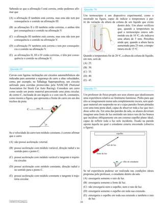 Sabendo-se que a afirmação I está correta, então podemos afir-           Questão 70
mar que
                                                                         Um termoscópio é um dispositivo experimental, como o
(A) a afirmação II também está correta, mas esta não tem por             mostrado na figura, capaz de indicar a temperatura a par-
    consequência o contido na afirmação III.                             tir da variação da altura da coluna de um líquido que existe
                                                                                                       dentro dele. Um aluno verificou
(B) as afirmações II e III também estão corretas, e ambas têm
                                                                                                       que, quando a temperatura na
    por consequência o contido na afirmação V.
                                                                                                       qual o termoscópio estava sub-
(C) a afirmação III também está correta, mas esta não tem por                                          metido era de 10 oC, ele indicava
    consequência o contido na afirmação V.                                                             uma altura de 5 mm. Percebeu
                                                                                                       ainda que, quando a altura havia
(D) a afirmação IV também está correta e tem por consequên-                                            aumentado para 25 mm, a tempe-
    cia o contido na afirmação V.                                                                      ratura era de 15 oC.

(E) as afirmações II, III e IV estão corretas, e têm por conse-          Quando a temperatura for de 20 oC, a altura da coluna de líquido,
    quência o contido na afirmação V.                                    em mm, será de
                                                                         (A) 25.
                                                                         (B) 30.
Questão 69
                                                                         (C) 35.
Curvas com ligeiras inclinações em circuitos automobilísticos são        (D) 40.
indicadas para aumentar a segurança do carro a altas velocidades,
                                                                         (E) 45.
como, por exemplo, no Talladega Superspeedway, um circuito
utilizado para corridas promovidas pela NASCAR (National
Association for Stock Car Auto Racing). Considere um carro               Questão 71
como sendo um ponto material percorrendo uma pista circular,
de centro C, inclinada de um ângulo a e com raio R, constantes,          Um professor de física propôs aos seus alunos que idealizassem
como mostra a figura, que apresenta a frente do carro em um dos          uma experiência relativa ao fenômeno luminoso. Pediu para que
trechos da pista.                                                        eles se imaginassem numa sala completamente escura, sem qual-
                                                                         quer material em suspensão no ar e cujas paredes foram pintadas
                                                                         com uma tinta preta ideal, capaz de absorver toda a luz que inci-
                                                                         disse sobre ela. Em uma das paredes da sala, os alunos deveriam
                                                                         imaginar uma fonte de luz emitindo um único raio de luz branca
                                                                         que incidisse obliquamente em um extenso espelho plano ideal,
                                                                         capaz de refletir toda a luz nele incidente, fixado na parede
                                                                         oposta àquela na qual o estudante estaria encostado (observe
                                                                         a figura).
Se a velocidade do carro tem módulo constante, é correto afirmar                                               espelho
que o carro

(A) não possui aceleração vetorial.
                                                                                                 raio de luz
(B) possui aceleração com módulo variável, direção radial e no
    sentido para o ponto C.
                                                                                      fonte de luz
(C) possui aceleração com módulo variável e tangente à trajetó-
    ria circular.                                                                                                    olho do estudante

(D) possui aceleração com módulo constante, direção radial e
    no sentido para o ponto C.                                           Se tal experiência pudesse ser realizada nas condições ideais
                                                                         propostas pelo professor, o estudante dentro da sala
(E) possui aceleração com módulo constante e tangente à traje-
    tória circular.                                                      (A) enxergaria somente o raio de luz.
                                                                         (B) enxergaria somente a fonte de luz.
                                                                         (C) não enxergaria nem o espelho, nem o raio de luz.
                                                                         (D) enxergaria somente o espelho em toda sua extensão.
                                                                         (E) enxergaria o espelho em toda sua extensão e também o raio
                                                                             de luz.
UNESP/CG-ProvaObjetiva                                              24
 