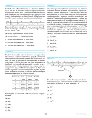 Questão 72                                                                   Questão 74

Escolhido como o Ano Internacional da Astronomia, 2009 mar-                  Uma tecnologia capaz de fornecer altas energias para partículas
cou os 400 anos do telescópio desenvolvido pelo físico e astrô-              elementares pode ser encontrada nos aceleradores de partículas,
nomo italiano Galileu Galilei. Tal instrumento óptico é constituí-           como, por exemplo, nos cíclotrons. O princípio básico dessa tec-
do de duas lentes: uma convergente (objetiva) e outra divergente             nologia consiste no movimento de partículas eletricamente car-
(ocular). A tabela indica o perfil de 4 lentes I, II, III e IV que um        regadas submetidas a um campo magnético perpendicular à sua
aluno dispõe para montar um telescópio como o de Galileu.                    trajetória. Um cíclotron foi construído de maneira a utilizar um
                                                                             campo magnético uniforme, B , de módulo constante igual a 1,6 T,
 lente         I             II                III               IV
                                                                             capaz de gerar uma força magnética, F , sempre perpendicular à
 perFIl   Biconvexa     Plano-côncava   Convexo-côncava Plano-convexa        velocidade da partícula. Considere que esse campo magnético, ao
                                                                             atuar sobre uma partícula positiva de massa igual a 1,7 x 10–27 kg
Para que o telescópio montado pelo aluno represente adequada-
                                                                             e carga igual a 1,6 x 10–19 C, faça com que a partícula se movi-
mente um telescópio semelhante ao desenvolvido por Galileu,
                                                                             mente em uma trajetória que, a cada volta, pode ser considerada
ele deve utilizar a lente
                                                                             circular e uniforme, com velocidade igual a 3,0 x 104 m/s. Nessas
(A) I como objetiva e a lente II como ocular.                                condições, o raio dessa trajetória circular seria aproximadamente

(B) II como objetiva e a lente I como ocular.                                (A) 1 x 10–4 m.
(C) I como objetiva e a lente IV como ocular.                                (B) 2 x 10–4 m.
(D) III como objetiva e a lente I como ocular.
                                                                             (C) 3 x 10–4 m.
(E) III como objetiva e a lente IV como ocular.
                                                                             (D) 4 x 10–4 m.

                                                                             (E) 5 x 10–4 m.
Questão 73

Um dispositivo simples capaz de detectar se um corpo está ou
não eletrizado, é o pêndulo eletrostático, que pode ser feito com
uma pequena esfera condutora suspensa por um fio fino e iso-                 Questão 75
lante. Um aluno, ao aproximar um bastão eletrizado do pêndulo,
observou que ele foi repelido (etapa I). O aluno segurou a esfera            Um professor de física pendurou uma pequena esfera, pelo seu
do pêndulo com suas mãos, descarregando-a e, então, ao apro-                 centro de gravidade, ao teto da sala de aula, conforme a figura:
ximar novamente o bastão, eletrizado com a mesma carga ini-
cial, percebeu que o pêndulo foi atraído (etapa II). Após tocar
o bastão, o pêndulo voltou a sofrer repulsão (etapa III). A partir
dessas informações, considere as seguintes possibilidades para
a carga elétrica presente na esfera do pêndulo:

             possIBIlIdade    etapa I     etapa II   etapa III

                   1          Neutra     Negativa     Neutra                 Em um dos fios que sustentava a esfera ele acoplou um dinamô-
                   2         Positiva     Neutra     Positiva                metro e verificou que, com o sistema em equilíbrio, ele marcava
                                                                             10N. O peso, em newtons, da esfera pendurada é de
                   3         Negativa     Positiva   Negativa

                   4         Positiva    Negativa    Negativa                (A) 5 3 .
                   5         Negativa     Neutra     Negativa
                                                                             (B) 10.
Somente pode ser considerado verdadeiro o descrito nas possi-                (C) 10 3 .
bilidades
(A) 1 e 3.                                                                   (D) 20.

(B) 1 e 2.                                                                   (E) 20 3 .
(C) 2 e 4.
(D) 4 e 5.
(E) 2 e 5.

                                                                        25                                                    UNESP/CG-ProvaObjetiva
 