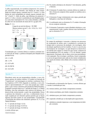 Questão 76                                                                 (A) Os estados alotrópicos do elemento Y são diamante, grafita
                                                                               e fulereno.
A pilha esquematizada, de resistência desprezível, foi constru-
ída usando-se, como eletrodos, uma lâmina de cobre mergu-                  (B) O elemento X conduz bem a corrente elétrica no estado só-
lhada em solução aquosa, contendo íons Cu+2 (1mol.L–1) e uma                   lido e forma um composto iônico quando se combina com o
lâmina de zinco mergulhada em solução aquosa contendo íons                     elemento Y.
Zn+2 (1mol.L–1). Além da pilha, cuja diferença de potencial é
                                                                           (C) O elemento Z reage violentamente com a água, gerando gás
igual a 1,1 volts, o circuito é constituído por uma lâmpada peque-
                                                                               hidrogênio e uma base de Arrhenius.
na e uma chave interruptora Ch. Com a chave fechada, o eletrodo
de cobre teve um incremento de massa de 63,5 mg após 193s.                 (D) A combinação entre os elementos X e Y conduz à formação
Dados: P = U.i                                                                 de um composto molecular.
           Carga de um mol de elétrons = 96 500C
           Massas molares (g.mol–1): Zn = 65,4; Cu = 63,5                  (E) O elemento Z apresenta a maior afinidade eletrônica e, con-
                                                                               sequentemente, tende a ganhar elétrons mais facilmente do
           Cu+2 + 2 e– → Cu
                                                                               que os elementos X e Y.
           Zn+2 + 2 e– → Zn
                                    Ch


             Cu (s)                                          Zn (s)        Questão 78
                                         ponte
                                         salina                            No campo da metalurgia é crescente o interesse nos processos
                                                                           de recuperação de metais, pois é considerável a economia de
                                                                           energia entre os processos de produção e de reciclagem, além
                                                                           da redução significativa do lixo metálico. E este é o caso de uma
                         Cu2+(aq)                 Zn2+(aq)
                                                                           microempresa de reciclagem, na qual desejava-se desenvolver
                                                                           um método para separar os metais de uma sucata, composta de
Considerando que a corrente elétrica se manteve constante nes-             aproximadamente 63% de estanho e 37% de chumbo, usando
se intervalo de tempo, a potência dissipada pela lâmpada nesse             aquecimento. Entretanto, não se obteve êxito nesse procedimen-
período foi de:                                                            to de separação. Para investigar o problema, foram comparadas
(A) 1,1 mW.                                                                as curvas de aquecimento para cada um dos metais isoladamente
                                                                           com aquela da mistura, todas obtidas sob as mesmas condições de
(B) 1,1 W.
                                                                           trabalho.
(C) 0,55 mW.
(D) 96 500 W.
                                                                             o                                 o
                                                                           T/ C                             T/ C                             T/ oC

                                                                                                                                                                        gás
(E) 0,22 mW.                                                                                          gás                              gás DT
                                                                           1 749                            2 602
                                                                                            líquido                          líquido                          líquido
Questão 77                                                                  327                              232                              183
                                                                                   sólido                           sólido                           sólido
Descoberto neste ano por pesquisadores alemães, o novo ele-                            Chumbo         t/h               Estanho        t/h               Mistura        t/h
mento químico de número atômico 112 poderá ser batizado de                                                                                            (37% Chumbo
                                                                                                                                                       63% Estanho)
“Copernicium”, em homenagem ao cientista e astrônomo Nico-
lau Copérnico (1473-1543). Segundo os cientistas, o novo ele-              Considerando as informações das figuras, é correto afirmar que
mento é aproximadamente 277 vezes mais pesado que o hidro-                 a sucata é constituída por uma
gênio, o que o torna o elemento mais pesado da Tabela Periódica,
ocupando a posição relativa ao 7.o período do Grupo 12. A Tabela           (A) mistura eutética, pois funde a temperatura constante.
Periódica, uma das realizações mais notáveis da Química, foi
desenvolvida exclusivamente a partir das propriedades físicas              (B) mistura azeotrópica, pois funde a temperatura constante.
e químicas dos elementos e, por isso, o conhecimento da po-
sição ocupada por um elemento químico permite que se façam                 (C) substância pura, pois funde a temperatura constante.
algumas previsões quanto às suas propriedades. Considerando
a localização dos átomos dos elementos químicos X, Y e Z na                (D) suspensão coloidal que se decompõe pelo aquecimento.
Tabela Periódica:
                                                                           (E) substância contendo impurezas e com temperatura de ebuli-
X = 3.o período do Grupo 1 (I A)                                               ção constante.
Y = 3.o período da Grupo 16 (VI A)
Z = 2.o período da Grupo 18 (VIII A)
é correto afirmar que:
UNESP/CG-ProvaObjetiva                                                26
 