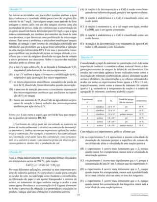 Questão 79                                                                (A) A reação é de decomposição e o CaO é usado como bran-
                                                                              queador na indústria do papel, porque é um agente oxidante.
Ao iniciar as atividades, um piscicultor mandou analisar a água
dos criadouros e o resultado obtido para o teor de oxigênio dis-          (B) A reação é endotérmica e o CaO é classificado como um
solvido foi de 7 mg/L. Após algum tempo, num período de forte                 óxido ácido.
estiagem e muito calor, em um dos tanques ocorreu uma alta
mortandade de peixes, onde ele constatou que a concentração do            (C) A reação é exotérmica e, se a cal reagir com água, produz
oxigênio dissolvido havia diminuído para 0,8 mg/L e que a água                Ca(OH)2 que é um agente cimentante.
estava contaminada por resíduos provenientes da fossa de uma              (D) A reação é endotérmica e o CaO é classificado como um
casa próxima, o que favoreceu uma proliferação de micro-orga-                 óxido básico.
nismos. Para sanar o problema, o piscicultor instalou nos tanques
bombas de aeração e um sistema de circulação constituído por              (E) A reação é de decomposição e no tratamento de água o CaO
tubulações que permitiam que a água fosse submetida a radiação                reduz o pH, atuando como floculante.
de alta energia (ultravioleta-UV). Com isso o piscicultor conse-
guiu equilibrar sua produção de peixes no tanque afetado, e ve-
rificou que o teor de oxigênio dissolvido na água havia voltado           Questão 81
a níveis próximos aos anteriores. Sobre o sucesso das medidas
adotadas pode-se afirmar que                                              Considerando o papel do mármore na construção civil, é de suma
(A) a luz UV agiu sobre o N2 do ar, levando à formação de N2O,            importância conhecer a resistência desse material frente a des-
    responsável pela destruição dos micro-organismos.                     gastes provenientes de ataques de ácidos de uso doméstico. Em
                                                                          estudos de reatividade química foram realizados testes sobre a
(B) a luz UV resfriou a água e favoreceu a solubilização do O2,
                                                                          dissolução do mármore (carbonato de cálcio) utilizando ácidos
    responsável pela destruição dos micro-organismos.
                                                                          acético e clorídrico. As concentrações e os volumes utilizados dos
(C) os micro-organismos anaeróbicos, causadores da queda do               ácidos em todos os experimentos foram iguais a 6 M e 15 mL,
    teor de O2 dissolvido, foram destruídos quando da aeração.            respectivamente, assim como a massa de mármore foi sempre
(D) o processo de aeração provocou o crescimento exponencial              igual a 1 g, variando-se a temperatura de reação e o estado de
    dos micro-organismos aeróbicos que auxiliaram na reposi-              agregação do mármore, conforme a tabela a seguir:
    ção do O2 no tanque.
(E) houve um aumento do O2 dissolvido na água devido ao pro-               Experimento                                Estado de agrega-
                                                                                           ácido         Ka                               temperatura
                                                                               no                                      ção do mármore
    cesso de aeração e houve redução dos micro-organismos
    aeróbicos por ação da luz UV.                                               1        clorídrico   1,0 x 107              pó              60 ºC
                                                                                2        clorídrico   1,0 x 10   7
                                                                                                                             pó              10 ºC

Instrução: Leia o texto a seguir, que servirá de base para respos-              3        clorídrico   1,0 x 107        pedaço maciço         10 ºC
tas às questões de números 80 e 81.                                             4         acético     1,8 x 10–5             pó              60 ºC
                                                                                5         acético     1,8 x 10–5             pó              10 ºC
     O carbonato de cálcio pode ser encontrado na natureza na                   6         acético     1,8 x 10   –5
                                                                                                                       pedaço maciço         10 ºC
forma de rocha sedimentar (calcário) ou como rocha metamórfi-
ca (mármore). Ambos encontram importantes aplicações indus-               Com relação aos experimentos, pode-se afirmar que
triais e comerciais. Por exemplo, o mármore é bastante utilizado
na construção civil tanto para fins estruturais como ornamen-             (A) os experimentos 5 e 6 apresentam a mesma velocidade de
tais. Já o calcário é usado como matéria-prima em diversos pro-               dissolução do mármore porque a superfície de contato de
cessos químicos, dentre eles, a produção da cal.                              um sólido não afeta a velocidade de uma reação química.

                                                                          (B) o experimento 1 ocorre mais lentamente que o 2, porque
Questão 80                                                                    quanto maior for a temperatura, menor será a velocidade de
                                                                              uma reação química.
A cal é obtida industrialmente por tratamento térmico do calcário
em temperaturas acima de 900 ºC, pela reação:                             (C) o experimento 1 ocorre mais rapidamente que o 4, porque a
                 CaCO3 (s) → CaO (s) + CO2 (g)                                concentração de íons H+ em 1 é maior que no experimento 4.

Por suas diferentes aplicações, constitui-se num importante pro-          (D) o experimento 4 ocorre mais lentamente que o 5, porque
duto da indústria química. Na agricultura é usado para correção               quanto maior for a temperatura, menor será a probabilidade
da acidez do solo, na siderurgia como fundente e escorificante,               de ocorrer colisões efetivas entre os íons dos reagentes.
na fabricação do papel é um agente branqueador e corretor de
                                                                          (E) o experimento 3 ocorre mais lentamente que o 6, porque
acidez, no tratamento de água também corrige a acidez e atua
                                                                              quanto maior for a concentração dos reagentes, maior será a
como agente floculante e na construção civil é agente cimentan-
                                                                              velocidade de uma reação química.
te. Sobre o processo de obtenção e as propriedades associadas ao
produto, indique qual das afirmações é totalmente correta.
                                                                     27                                                            UNESP/CG-ProvaObjetiva
 