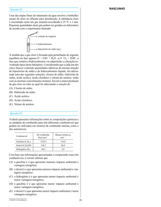 Questão 82                                                               RASCUNHO

Uma das etapas finais do tratamento da água envolve o borbulha-
mento de cloro no efluente para desinfecção. A substância cloro
é encontrada como um gás amarelo-esverdeado a 25 ºC e 1 atm.
Pequenas quantidades deste gás podem ser geradas em laboratório
de acordo com o experimento ilustrado:

                            solução do reagente


                            hidrocarboneto

                            hipoclorito de sódio (aq.)

à medida que o gás cloro é formado pela perturbação do seguinte
equilíbrio na fase aquosa Cl– + ClO– + H2O          Cl2 + 2OH–, a
fase que contém o hidrocarboneto vai adquirindo a coloração es-
verdeada típica deste halogênio. Considerando que a cada um dos
cinco frascos contendo quantidades idênticas da mesma solução
de hipoclorito de sódio e de hidrocarboneto líquido, foi adicio-
nada uma das seguintes soluções: cloreto de sódio, hidróxido de
sódio, ácido acético, ácido clorídrico e nitrato de amônio, todas
com as mesmas concentrações molares, haverá a maior produção
de gás cloro no tubo ao qual foi adicionado a solução de
(A) Cloreto de sódio.
(B) Hidróxido de sódio.
(C) Ácido acético.
(D) Ácido clorídrico.
(E) Nitrato de amônio.


Questão 83

A tabela apresenta informações sobre as composições químicas e
as entalpias de combustão para três diferentes combustíveis que
podem ser utilizados em motores de combustão interna, como o
dos automóveis.

                           ∆H combustão        Massas molares g
        Combustível
                            Kcal mol–1              mol –1
        Gasolina (C8H18)     –1222,5                 114,0
        Etanol (C2H5OH)       –326,7                     46,0
        Hidrogênio (H2)       –68,3                      2,0

Com base nas informações apresentadas e comparando esses três
combustíveis, é correto afirmar que
(A) a gasolina é o que apresenta menores impacto ambiental e
    vantagem energética.
(B) o álcool é o que apresenta maiores impacto ambiental e van-
    tagem energética.
(C) o hidrogênio é o que apresenta menor impacto ambiental e
    maior vantagem energética.
(D) a gasolina é o que apresenta menor impacto ambiental e
    maior vantagem energética.
(E) o álcool é o que apresenta menor impacto ambiental e maior
    vantagem energética.
UNESP/CG-ProvaObjetiva                                              28
 