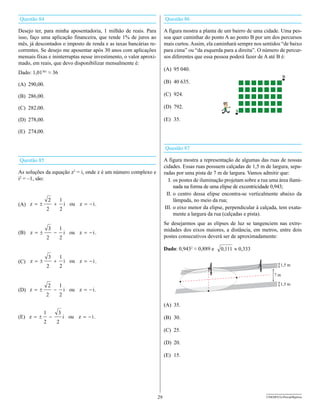 Questão 84                                                               Questão 86

Desejo ter, para minha aposentadoria, 1 milhão de reais. Para            A figura mostra a planta de um bairro de uma cidade. Uma pes-
isso, faço uma aplicação financeira, que rende 1% de juros ao            soa quer caminhar do ponto A ao ponto B por um dos percursos
mês, já descontados o imposto de renda e as taxas bancárias re-          mais curtos. Assim, ela caminhará sempre nos sentidos “de baixo
correntes. Se desejo me aposentar após 30 anos com aplicações            para cima” ou “da esquerda para a direita”. O número de percur-
mensais fixas e ininterruptas nesse investimento, o valor aproxi-        sos diferentes que essa pessoa poderá fazer de A até B é:
mado, em reais, que devo disponibilizar mensalmente é:
                                                                         (A) 95 040.
Dado: 1,01361 ≈ 36

(A) 290,00.                                                              (B) 40 635.

(B) 286,00.                                                              (C) 924.

(C) 282,00.                                                              (D) 792.

(D) 278,00.                                                              (E) 35.

(E) 274,00.


                                                                         Questão 87

Questão 85                                                               A figura mostra a representação de algumas das ruas de nossas
                                                                         cidades. Essas ruas possuem calçadas de 1,5 m de largura, sepa-
As soluções da equação z3 = i, onde z é um número complexo e             radas por uma pista de 7 m de largura. Vamos admitir que:
i2 = –1, são:                                                              I. os postes de iluminação projetam sobre a rua uma área ilumi-
                                                                              nada na forma de uma elipse de excentricidade 0,943;
                                                                          II. o centro dessa elipse encontra-se verticalmente abaixo da
                2         1                                                   lâmpada, no meio da rua;
(A) z = ±             +       i ou z = - i .
                2         2                                              III. o eixo menor da elipse, perpendicular à calçada, tem exata-
                                                                              mente a largura da rua (calçadas e pista).
                                                                         Se desejarmos que as elipses de luz se tangenciem nas extre-
                3         1                                              midades dos eixos maiores, a distância, em metros, entre dois
(B) z = ±             -       i ou z = - i .
                2         2                                              postes consecutivos deverá ser de aproximadamente:

                                                                         Dado: 0,9432 ≈ 0,889 e    0,111 » 0,333
                3         1
(C) z = ±             +       i ou z = - i .
                2         2


                2         1
(D) z = ±             -       i ou z = - i .
              2           2
                                                                         (A) 35.
            1             3
(E) z = ±         -           i ou z = - i .                             (B) 30.
            2         2
                                                                         (C) 25.

                                                                         (D) 20.

                                                                         (E) 15.




                                                                    29                                                   UNESP/CG-ProvaObjetiva
 