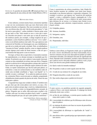 PROVA DE CONHECIMENTOS GERAIS                                        Questão 01

                                                                              Como é característico da crônica jornalística, João Ubaldo Ri-
Instrução: As questões de números 01 a 05 tomam por base o se-                beiro focaliza assuntos do cotidiano com muito bom humor,
guinte fragmento de uma crônica de João Ubaldo Ribeiro (1941-):               mesclando a seu discurso palavras e expressões coloquiais. Um
                                                                              exemplo é asnáticas, que aparece em “assertivas tão asnáticas
                                                                              quanto”, e outro, o substantivo freguês, empregado em “o fre-
                      MotIvos para pânIco                                     guês entra em pânico”. Caso o objetivo do autor nessas passa-
                                                                              gens deixasse de ser jocoso e se tornasse mais formal, as pa-
     Como sabemos, existem muitas frases comumente repetidas                  lavras adequadas para substituir, respectivamente, asnáticas e
a cujo uso nos acostumamos tanto que nem observamos nelas                     freguês seriam:
patentes absurdos ou disparates. Das mais escutadas nos noticiá-
                                                                              (A) Estúpidas, panaca.
rios, nos últimos dias, têm sido “não há razão para pânico” e “não
há motivo para pânico”, ambas aludindo à famosa gripe suína                   (B) Asininas, bestalhão.
de que tanto se fala. Todo mundo as ouve e creio que a maio-
                                                                              (C) Intrigantes, sujeito.
ria concorda sem pensar e sem notar que se trata de assertivas
tão asnáticas quanto, por exemplo, a antiga exigência de que o                (D) Estranhas, cara.
postulante a certos benefícios públicos estivesse “vivo e sadio”,
                                                                              (E) Disparatadas, indivíduo.
como se um defunto pudesse estar sadio. Ou a que apareceu num
comercial da Petrobrás em homenagem aos seus trabalhadores,
que não sei se ainda está sendo veiculado. Nele, os trabalhadores
                                                                              Questão 02
“encaram de frente” grandes desafios, como se alguém pudesse
encarar alguma coisa senão de frente mesmo, a não ser que o                   Embora o autor afirme, no fragmento citado, que os significados
cruel destino lhe haja posto a cara no traseiro.                              de razão e motivo são diferentes nas frases mencionadas, há nu-
     Em rigor, as frases não se equivalem e é necessário examiná-             merosos contextos em que essas duas palavras podem ser indife-
las separadamente, se se desejar enxergar as inanidades que for-              rentemente utilizadas, sem alteração relevante do significado das
mulam. No primeiro caso, pois o pânico é uma reação irracional,               frases. Baseado neste comentário, assinale a única alternativa em
comete-se uma contradição em termos mais que óbvia. Ninguém                   que a palavra motivo não pode substituir a palavra razão, já que
                                                                              nesse caso haveria uma grande mudança do sentido.
pode ter ou deixar de ter razão para pânico, porque não é possível
haver razão em algo que por definição requer ausência de razão.               (A) Qual a razão de tamanha mudança?
Então, ao repetir solenemente que não há razão para pânico, os
                                                                              (B) Ele perdeu a razão ao sentir aquele amor tão forte.
noticiários e notas de esclarecimento (e nós também) estão di-
zendo uma novidade semelhante a “água é um líquido” ou “a                     (C) A razão de sua renúncia foi a chegada de seu irmão.
comida vai para o estômago”. Se as palavras pudessem protes-
                                                                              (D) Ninguém descobriu a razão de sua morte.
tar, certamente Pânico escreveria para as redações, perguntando
ofendidíssimo desde quando ele precisa de razão. Nunca há uma                 (E) Que razões alegou para o pedido de divórcio?
razão para o pânico.
     A segunda frase nega uma verdade evidente. É também mais
do que claro que não existe pânico sem motivo, ou seja, o fre-                Questão 03
guês entra em pânico porque algo o motivou, independentemen-
                                                                              O autor escreve, no penúltimo período do segundo parágrafo,
te de sua vontade, a entrar na desagradabilíssima sensação de
                                                                              a palavra Pânico com inicial maiúscula. O emprego da inicial
pânico. Ninguém, que eu saiba, olha assim para a mulher e diz                 maiúscula, neste caso, se deve
“mulher, acho que vou entrar em pânico hoje à tarde” e, quando
a mulher pergunta por que, diz que é para quebrar a monotonia.”               (A) ao fato de, por sinédoque, o cronista querer ressaltar a dife-
                                                                                  rença entre a parte e o todo.
                            (João Ubaldo Ribeiro. Motivos para pânico.
                                      O Estado de S.Paulo, 17.05.2009.)       (B) à necessidade de enfatizar que há diferenças entre diversos
                                                                                  tipos de pânico.
                                                                              (C) ao emprego da palavra com base no recurso da personifica-
                                                                                  ção ou prosopopeia.
                                                                              (D) à necessidade de diferençar os significados de “razão” e
                                                                                  “motivo”.
                                                                              (E) para alertar sobre o grande perigo que representaria o pânico
                                                                                  sem motivo.

                                                                          3                                                    UNESP/CG-ProvaObjetiva
 